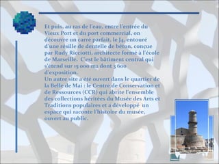 Et puis, au ras de l’eau, entre l’entrée du
Vieux Port et du port commercial, on
découvre un carré parfait, le J4, entouré
d’une résille de dentelle de béton, conçue
par Rudy Ricciotti, architecte formé à l’école
de Marseille. C’est le bâtiment central qui
s’étend sur 15 000 m2 dont 3 600
d’exposition.
Un autre site a été ouvert dans le quartier de
la Belle de Mai : le Centre de Conservation et
de Ressources (CCR) qui abrite l’ensemble
des collections héritées du Musée des Arts et
Traditions populaires et a développé un
espace qui raconte l’histoire du musée,
ouvert au public.

 