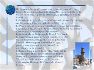 De l’esplanade, on découvre un environnement de choix,
formé de sites importants de Marseille : la cathédrale de la
Major, le Pharo, le port de plaisance, la Joliette, les îles du
Frioul…
La Major fut érigée, de style néo-byzantin, entre 1852 et 1893,
sur les ruines d’une cathédrale du XIIIe siècle.
Le Pharo fut construit par Napoléon III pour l’impératrice
Eugénie, au XIXe siècle. Appartenant à la ville de Marseille,
c’est un lieu d’accueil pour les congrès.
La Joliette abrite le bassin du Grand Port dont
la construction première s’est terminée en 1853
mais s’est poursuivie par l’ajout de plusieurs
bassins. Devenu port autonome en 1965, il
porte son nouveau nom de « Grand port
maritime » depuis 2008.
Enfin, à 4 km au large de la ville, l’archipel du
Frioul abrite diverses fortifications dont le
château d’If, première forteresse royale de
Marseille, rendu célèbre par le roman
d’Alexandre Dumas « Le Comte de MonteCristo ».

 