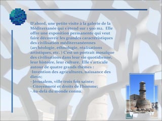 D’abord, une petite visite à la galerie de la
Méditerranée qui s’étend sur 1 500 m2. Elle
offre une exposition permanente qui veut
faire découvrir les grandes caractéristiques
des civilisation méditerranéennes
(archéologie, ethnologie, réalisations
artistiques, etc. ) C’est un portrait mosaïque
des civilisations dans leur vie quotidienne,
leur histoire, leur culture. Elle s’articule
autour de quatre grands thèmes :
-Invention des agricultures, naissance des
dieux;
- Jérusalem, ville trois fois sainte;
- Citoyenneté et droits de l’homme;
- Au-delà du monde connu.

 