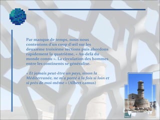 Par manque de temps, nous nous
contentons d’un coup d’œil sur les
deuxième troisième sections puis abordons
rapidement la quatrième, « Au-delà du
monde connu ». La circulation des hommes
entre les continents se généralise.
« Et jamais peut-être un pays, sinon la 
Méditerranée, ne m’a porté à la fois si loin et 
si près de moi-même » (Albert camus)

 