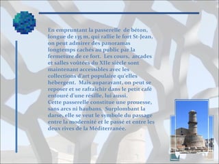 En empruntant la passerelle de béton,
longue de 135 m, qui rallie le fort St-Jean,
on peut admirer des panoramas
longtemps cachés au public par la
fermeture de ce fort. Les cours, arcades
et salles voûtées du XIIe siècle sont
maintenant accessibles avec les
collections d’art populaire qu’elles
hébergent. Mais auparavant, on peut se
reposer et se rafraîchir dans le petit café
entouré d’une résille, lui aussi.
Cette passerelle constitue une prouesse,
sans arcs ni haubans. Surplombant la
darse, elle se veut le symbole du passage
entre la modernité et le passé et entre les
deux rives de la Méditerranée.

 