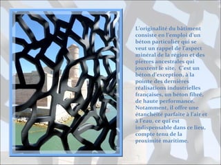 L’originalité du bâtiment
consiste en l’emploi d’un
béton particulier qui se
veut un rappel de l’aspect
minéral de la région et des
pierres ancestrales qui
jouxtent le site. C’est un
béton d’exception, à la
pointe des dernières
réalisations industrielles
françaises, un béton fibré,
de haute performance.
Notamment, il offre une
étanchéité parfaite à l’air et
à l’eau, ce qui est
indispensable dans ce lieu,
compte tenu de la
proximité maritime.

 