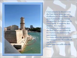 C’est ensuite la découverte
du Fort Saint-Jean qui est
d’ailleurs en accès libre. On
peut l’atteindre en venant
du quartier du Panier ou du
Vieux port. Il englobe des
jardins, des espaces
d’expositions temporaires
du MuCEM et un centre de
formation aux métiers du
patrimoine.
La visite offre des points de
vue uniques sur Marseille et
sur la mer.
Cette tour est celle dite du
Fanal.

 