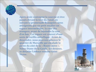 Après avoir contourné la caserne et être
passés devant la tour du Fanal, en
suivant la promenade Brauquier, nous
atteignons, par un petit escalier un
espace intermédiaire, la cour des
orangers, avant de rejoindre la cour
d’en bas. Cet espace est couvert d’une
sorte de treillis métallique. Avant de
descendre, nous pouvons admirer le
quartier de Marseille qui escalade la
pente du côté de la « Bonne mère »,
Notre-Dame de la Garde. En-dessous,
se détache l’abbaye romane SaintVictor.

 