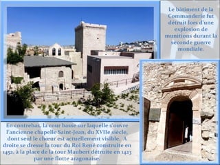 Le bâtiment de la
Commanderie fut
détruit lors d’une
explosion de
munitions durant la
seconde guerre
mondiale.

En contrebas, la cour basse sur laquelle s’ouvre
l’ancienne chapelle Saint-Jean, du XVIIe siècle,
dont seul le chœur est actuellement visible. A
droite se dresse la tour du Roi René construite en
1452, à la place de la tour Maubert détruite en 1423
par une flotte aragonaise.

 