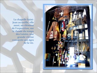 La chapelle SaintJean accueille, elle
aussi, un élément
de l’exposition, sur
le thème du temps
des Loisirs, une
grande vitrine
consacrée aux âges
de la vie.

 