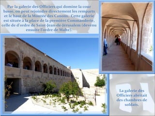 Par la galerie des Officiers qui domine la cour
basse, on peut rejoindre directement les remparts
et le haut de la Montée des Canons. Cette galerie
est située à la place de la première Commanderie,
celle de d’ordre de Saint-Jean-de-Jérusalem (devenu
ensuite l’ordre de Malte).

La galerie des
Officiers abritait
des chambres de
soldats.

 