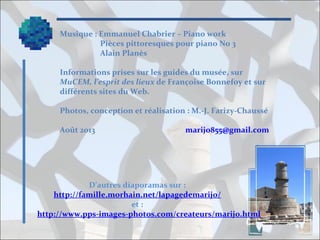 Musique : Emmanuel Chabrier – Piano work
Pièces pittoresques pour piano No 3
Alain Planès
Informations prises sur les guides du musée, sur
MuCEM, l’esprit des lieux de Françoise Bonnefoy et sur
différents sites du Web.
Photos, conception et réalisation : M.-J. Farizy-Chaussé
Août 2013

marijo855@gmail.com

D’autres diaporamas sur :
http://famille.morhain.net/lapagedemarijo/
et :
http://www.pps-images-photos.com/createurs/marijo.html

 