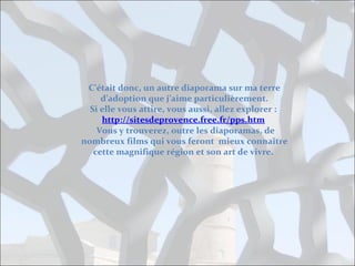 C’était donc, un autre diaporama sur ma terre
d’adoption que j’aime particulièrement.
Si elle vous attire, vous aussi, allez explorer :
http://sitesdeprovence.free.fr/pps.htm
Vous y trouverez, outre les diaporamas, de
nombreux films qui vous feront mieux connaître
cette magnifique région et son art de vivre.

 