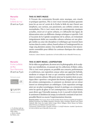 100
Marseille Provence accueille le monde
THIS IS (NOT) MUSIC
À l’écoute des croisements féconds entre musique, arts visuels
et pratiques sportives, This is (not) music investit pendant quarante
jours les 40 000 m2 carrés de la Friche la Belle de mai. Ouvert aux
néophytes, aux curieux, aux passionnés, aux esthètes comme aux
noctambules, This is (not) music mixe art contemporain, musiques
actuelles, street-art et sports urbains, et s’affranchit des lignes de
démarcation entre ces différents champs artistiques et sportifs. Créé
à l’occasion de la Capitale européenne de la culture, cet événement
intégralement dédié aux nouvelles cultures urbaines est une plon-
gée inédite au cœur des disciplines et esthétiques qui trouvent leurs
racines dans la contre-culture, board culture et l’underground de ces
vingt-cinq dernières années. Une multitude de formes et de mouve-
ments rassemblés pour définir les contours élastiques des cultures
alternatives.
Production: Cabaret Aléatoire. Coproduction: la Friche la Belle de mai et Marseille-Provence 2013.
THIS IS (NOT) MUSIC, L’EXPOSITION
De la vidéo au graphisme, du street art à la photographie, de la sculp-
ture aux installations, en passant par les collections d’objets cultes,
This is (not) music propose, en parallèle aux concerts, performances
et conférences, une exposition conçue selon une approche hybride,
moderne et unique de tout ce qui constitue aujourd’hui les surf,
skate et custom cultures. Elle porte ainsi sur la manière dont ces pra-
tiques dites «sportives» ont généré des formes, lesquelles ont inspiré
des artistes contemporains, et comment ces derniers ont en retour
innové en réinterprétant ces esthétiques. Cette exposition envisage
ainsi sur un plan iconologique, formel et poétique ces croisements
entre les sports de glisse et l’art contemporain, à travers des thèmes
aussi divers que l’éternelle jeunesse, le do it yourself, le finish fetish,
le sentiment d’abolition du temps, la recherche constante d’une irré-
pressible liberté ou encore l’expérimentation futuriste.
Parmi les artistes: Vito Acconci, Kevin Ancell, Jonathan Brand, Thomas Campbell, Ed Templeton,
Matthias Fenneteaux, Jim Phillips, Benjamin Chasselon, Julien Colombier, Russell Crotty, Shaun
Gladwell, Mike Giant, Eva Jospin, Robert Longo, Olivier Millagou, Olivier Mosset, Jay Nelson,
Julien Prévieux, Luc Rolland, Lionel Scoccimaro…
Commissariat: Richard Leydier. Conseiller artistique: G. LeGoff. Production: Autokab. Coproduction:
la Friche la Belle de mai et Marseille-Provence 2013.
Marseille
Friche La Belle
de Mai
Tour-Panorama
25 avril au 9 juin
Partenaire projet
Soutient ce projet
Marseille
Friche
la Belle de mai
25 avril au 9 juin
1. It's all about make up,
visual Street Performance
Vhils, Lisbon
2. Electric Vehicule,
Jay Nelson, 2009
1
2
 