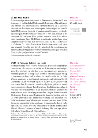 103
1
BABEL MED MUSIC
Forum atypique et rendez-vous à la fois cosmopolite et festif, pro-
fessionnel et public, Babel Med accueille le monde à Marseille pour
une édition 2013 exceptionnelle. Véritable festival de la diversité
musicale, et deuxième marché européen des musiques du monde,
Babel Med propose concerts, projections, conférences… Les étoiles
des musiques traditionnelles y croisent le hip-hop, le rock et les
musiques électroniques. Haut parleur toujours attentif aux vibra-
tions planétaires, Babel Med Music se dote cette année d’une scène
supplémentaire dédiée aux nouveaux sons de la Méditerranée
et d’ailleurs, l’occasion de mettre en lumière des artistes qui, parce
que souvent étouffés, ont été des pivots de la transformation
de la société dans laquelle ils vivent. Une scène de musiques actuelles,
donc, et plus que jamais actrices de l’histoire.
Un événement coproduit par Marseille-Provence 2013
WATT ! À l’occasion de Babel Med Music
Watt! amplifie les échos sonores et musicaux d’une jeunesse méditer-
ranéenne en effervescence, branchée sur le Web et sur les musiques
actuelles, hip-hop en tête. En 2012, cinq résidences artistiques
nomades prennent le tempo des capitales emblématiques du rap
et des nouveaux lieux indépendants du monde arabe où, du Caire
à Tunis, les artistes se font les porte paroles des aspirations de liberté.
Comment, ici, se percutent hip-hop, électro-chaabi, brass band,
beat box et flow des rappeurs tunisiens, algériens, syriens ou améri-
cains; comment, ailleurs, dans le contexte des Printemps arabes, la
musique renoue avec le texte et un discours artistique qui retrouve
alors toute sa place. Un voyage musical en cinq escales et autant de
déclinaisons de cette nouvelle géographie des sons inspirée tant par
les codes américains que par le monde arabe. Ces nouveaux sons
de la Méditerranée et d’ailleurs sont présentés sur une scène dédiée
devant un large public et de nombreux professionnels, dans le cadre
de Babel Med Music. Avec une cinquantaine d’artistes dont Raashan
Ahmad, Ahmad Compaoré, Creestal, Imhotep, The Narcicyst, Omar
Offendum, Under Kontrol, Watcha Clan…
Production: Marseille-Provence 2013 avec le soutien de L’Affranchi, Bois de l’Aune — Pôle artistique
et culturel de la communauté du Pays d’Aix, du Cabaret aléatoire, du Château de l’Horloge, du Dock
des Suds, du Nomad’Café et des instituts français d’Égypte, d’Algérie et de Tunisie. Avec le soutien
de Mécènes du Sud
Marseille
Dock des Suds
21 au 23 mars
soutient ce projet
Marseille
Cabaret aléatoire
Dock des Suds
Nomad Café
et autres
Aix-en-Provence
Théâtre du Bois
de l’Aune, Château
de l’Horloge
Tunis
Le Caire
Oran
Octobre 2012
à mars 2013
Villes en jeu / Zoom Cultures urbaines
Festival Babel med
Marseille
 