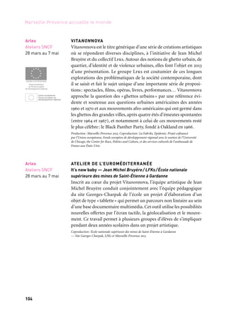 104 105
Marseille Provence accueille le monde 1
VITANONNOVA
Vitanonnova est le titre générique d’une série de créations artistiques
où se répondent diverses disciplines, à l’initiative de Jean Michel
Bruyère et du collectif Lfks. Autour des notions de ghetto urbain, de
quartier, d’identité et de violence urbaines, elles font l’objet en 2013
d’une présentation. Le groupe Lfks est coutumier de ces longues
explorations des problématiques de la société contemporaine, dont
il se saisit et fait le sujet unique d’une importante série de proposi-
tions: spectacles, films, opéras, livres, performances… Vitanonnova
approche la question des «ghettos urbains» par une référence évi-
dente et soutenue aux questions urbaines américaines des années
1960 et 1970 et aux mouvements afro-américains qui ont germé dans
les ghettos des grandes villes, après quatre étés d’émeutes spontanées
(entre 1964 et 1967), et notamment à celui de ces mouvements resté
le plus célèbre: le Black Panther Party, fondé à Oakland en 1966.
Production: Marseille-Provence 2013. Coproduction: La Fabriks, Epidemic. Projet cofinancé
par l’Union européenne, Fonds européen de développement régional avec le soutien de l’Université
de Chicago, the Center for Race, Politics and Culture, et des services culturels de l’ambassade de
France aux États-Unis
ATELIER DE L’EUROMÉDITERRANÉE
It’s now baby — Jean Michel Bruyère/ LFKs/École nationale
supérieure des mines de Saint-Étienne à Gardanne
Inscrit au cœur du projet Vitanonnova, l’équipe artistique de Jean
Michel Bruyère conduit conjointement avec l’équipe pédagogique
du site Georges-Charpak de l’école un projet d’élaboration d’un
objet de type «tablette» qui permet un parcours non linéaire au sein
d’une base documentaire multimédia. Cet outil utilise les possibilités
nouvelles offertes par l’écran tactile, la géolocalisation et le mouve-
ment. Ce travail permet à plusieurs groupes d’élèves de s’impliquer
pendant deux années scolaires dans un projet artistique.
Coproduction: École nationale supérieure des mines de Saint-Étienne à Gardanne
— Site Georges-Charpak, LFKs et Marseille-Provence 2013
Arles
Ateliers SNCF
28 mars au 7 mai
Arles
Ateliers SNCF
28 mars au 7 mai
CAMUS — ABD AL MALIK
Abd Al Malik aspire, comme Camus, à une forme d’universalité.
Tour à tour rappeur, poète ou encore écrivain, artiste en liberté,
récompensé du prix Constantin et de quatre Victoires de la musique,
lauréat du prix littéraire Edgar-Faure, chevalier des Arts et des
Lettres, Abd Al Malik cristallise sur son nom la force et l’engagement
de la musique française. Il échappe avec talent aux clichés, liant
chanson et musique urbaine en un mariage florissant. Au carrefour
du rap, de la poésie et du jazz, ce musicien lettré nous livrera un opus
inspiré des textes et des grands thèmes camusiens.
Coproduction: Grand Théâtre de Provence et Marseille-Provence 2013
LES RENCONTRES DU 9e ART D’AIX-EN-PROVENCE
En 2013, les Rencontres du 9e art d’Aix-en-Provence fêtent leurs
dix ans. Depuis sa création en 2004, ce « Festival de bande dessi-
née et autres arts associés» s’est imposé dans le paysage national.
Fidèle à son concept d’origine, il revendique pour la bande dessinée
une véritable identité artistique. Le 9e art s’expose dans les musées,
les galeries d’art et les bibliothèques. Les auteurs invités sont
au cœur de la programmation. Ils participent à des rencontres,
des tables rondes, des ateliers et confrontent leur travail à celui
d’artistes contemporains. La bande dessinée côtoie les arts visuels,
le cinéma, la littérature, le théâtre, la danse, la musique et de nom-
breuses passerelles sont tendues entre toutes ces disciplines.
Production: Office du Tourisme d’Aix-en-Provence. Copoduction: Communauté du Pays d’Aix, Ville
d’Aix-en-Provence, Conseil général des Bouches-du-Rhône, conseil régional Provence-Alpes-Côte
d’Azur, Marseille-Provence 2013, Centre national du Livre (Cnl), ministère de la Culture et de
la Communication, Caisse d’Épargne Provence-Alpes-Corse, Arte
M+M MOTS ET MERVEILLES
Ce projet invasif à l’échelle de la ville entend rapprocher écrivains,
graphistes et typographes dans une démarche de réappropriation
lumineuse de l’espace urbain en investissant les murs centenaires,
les sols, les recoins et autres lieux inédits du territoire avec des bribes
poétiques, haïkus et autres mots choisis.
Production: Marseille-Provence 2013. En coréalisation avec la Ville d’Aix-en-Provence
Aix-en-Provence
Grand Théâtre
de Provence
12 au 16 mars
Aix-en-Provence
Divers lieux
Mars & avril
& week-end
de la BD
Cité du livre
12, 13 & 14 avril
Aix-en-Provence
Espace public
Juin
Villes en jeu / Zoom Cultures urbaines
 