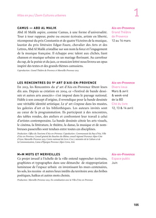 104 105
Marseille Provence accueille le monde 1
VITANONNOVA
Vitanonnova est le titre générique d’une série de créations artistiques
où se répondent diverses disciplines, à l’initiative de Jean Michel
Bruyère et du collectif Lfks. Autour des notions de ghetto urbain, de
quartier, d’identité et de violence urbaines, elles font l’objet en 2013
d’une présentation. Le groupe Lfks est coutumier de ces longues
explorations des problématiques de la société contemporaine, dont
il se saisit et fait le sujet unique d’une importante série de proposi-
tions: spectacles, films, opéras, livres, performances… Vitanonnova
approche la question des «ghettos urbains» par une référence évi-
dente et soutenue aux questions urbaines américaines des années
1960 et 1970 et aux mouvements afro-américains qui ont germé dans
les ghettos des grandes villes, après quatre étés d’émeutes spontanées
(entre 1964 et 1967), et notamment à celui de ces mouvements resté
le plus célèbre: le Black Panther Party, fondé à Oakland en 1966.
Production: Marseille-Provence 2013. Coproduction: La Fabriks, Epidemic. Projet cofinancé
par l’Union européenne, Fonds européen de développement régional avec le soutien de l’Université
de Chicago, the Center for Race, Politics and Culture, et des services culturels de l’ambassade de
France aux États-Unis
ATELIER DE L’EUROMÉDITERRANÉE
It’s now baby — Jean Michel Bruyère/ LFKs/École nationale
supérieure des mines de Saint-Étienne à Gardanne
Inscrit au cœur du projet Vitanonnova, l’équipe artistique de Jean
Michel Bruyère conduit conjointement avec l’équipe pédagogique
du site Georges-Charpak de l’école un projet d’élaboration d’un
objet de type «tablette» qui permet un parcours non linéaire au sein
d’une base documentaire multimédia. Cet outil utilise les possibilités
nouvelles offertes par l’écran tactile, la géolocalisation et le mouve-
ment. Ce travail permet à plusieurs groupes d’élèves de s’impliquer
pendant deux années scolaires dans un projet artistique.
Coproduction: École nationale supérieure des mines de Saint-Étienne à Gardanne
— Site Georges-Charpak, LFKs et Marseille-Provence 2013
Arles
Ateliers SNCF
28 mars au 7 mai
Arles
Ateliers SNCF
28 mars au 7 mai
CAMUS — ABD AL MALIK
Abd Al Malik aspire, comme Camus, à une forme d’universalité.
Tour à tour rappeur, poète ou encore écrivain, artiste en liberté,
récompensé du prix Constantin et de quatre Victoires de la musique,
lauréat du prix littéraire Edgar-Faure, chevalier des Arts et des
Lettres, Abd Al Malik cristallise sur son nom la force et l’engagement
de la musique française. Il échappe avec talent aux clichés, liant
chanson et musique urbaine en un mariage florissant. Au carrefour
du rap, de la poésie et du jazz, ce musicien lettré nous livrera un opus
inspiré des textes et des grands thèmes camusiens.
Coproduction: Grand Théâtre de Provence et Marseille-Provence 2013
LES RENCONTRES DU 9e ART D’AIX-EN-PROVENCE
En 2013, les Rencontres du 9e art d’Aix-en-Provence fêtent leurs
dix ans. Depuis sa création en 2004, ce « Festival de bande dessi-
née et autres arts associés» s’est imposé dans le paysage national.
Fidèle à son concept d’origine, il revendique pour la bande dessinée
une véritable identité artistique. Le 9e art s’expose dans les musées,
les galeries d’art et les bibliothèques. Les auteurs invités sont
au cœur de la programmation. Ils participent à des rencontres,
des tables rondes, des ateliers et confrontent leur travail à celui
d’artistes contemporains. La bande dessinée côtoie les arts visuels,
le cinéma, la littérature, le théâtre, la danse, la musique et de nom-
breuses passerelles sont tendues entre toutes ces disciplines.
Production: Office du Tourisme d’Aix-en-Provence. Copoduction: Communauté du Pays d’Aix, Ville
d’Aix-en-Provence, Conseil général des Bouches-du-Rhône, conseil régional Provence-Alpes-Côte
d’Azur, Marseille-Provence 2013, Centre national du Livre (Cnl), ministère de la Culture et de
la Communication, Caisse d’Épargne Provence-Alpes-Corse, Arte
M+M MOTS ET MERVEILLES
Ce projet invasif à l’échelle de la ville entend rapprocher écrivains,
graphistes et typographes dans une démarche de réappropriation
lumineuse de l’espace urbain en investissant les murs centenaires,
les sols, les recoins et autres lieux inédits du territoire avec des bribes
poétiques, haïkus et autres mots choisis.
Production: Marseille-Provence 2013. En coréalisation avec la Ville d’Aix-en-Provence
Aix-en-Provence
Grand Théâtre
de Provence
12 au 16 mars
Aix-en-Provence
Divers lieux
Mars & avril
& week-end
de la BD
Cité du livre
12, 13 & 14 avril
Aix-en-Provence
Espace public
Juin
Villes en jeu / Zoom Cultures urbaines
 
