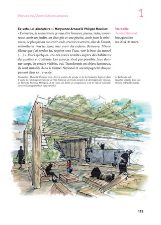 112 113
Marseille Provence accueille le monde 1
Marseille
Tunnel National
Inauguration
les 30 & 31 mars
Ex-voto. Le laboratoire — Maryvonne Arnaud & Philippe Mouillon
«J’aimerais, je souhaiterais, je veux être heureux, joyeux, riche, amou-
reuse, avoir un jardin, un chat gris et une piscine, avoir juste le mini-
mum, ne plus jamais me sentir seule, revenir en arrière, aller de l’avant,
m’améliorer tous les jours, oser avoir des enfants. Retrouver l’étoile
filante que j’ai perdue ici, respirer sous l’eau, voir le bout du tunnel
(…)». Voici quelques-uns des vœux récoltés auprès des habitants
du quartier et d’ailleurs. Les exaucer n’est pas possible ; leur don-
ner corps, les rendre visibles, oui. Transformés en objets lumineux,
ils sont installés dans le tunnel National et accompagnent chaque
passant dans sa traversée.
Production: Marseille-Provence 2013. Avec le soutien du groupe et de la Fondation Logirem dans
le cadre de l’aménagement du site de l’îlot National, du Fonds européen de développement régional,
de Marseille Provence Métropole, de la Caisse des dépôts et consignations et de la Ville de Marseille
(service Éclairage Public et Espace Public)
QUARTIERS CRÉATIFS, à la Friche la Belle de mai
La Friche, qui connaît aujourd’hui une transformation urbaine
à grande échelle, propose à quatre équipes d’artistes, d’architectes
et de designers d’accompagner cette dynamique.
Production: Friche la Belle de mai. Avec le soutien du Gip Politique de la Ville, du Fonds européen
de développement régional, de Marseille Provence Métropole, de la Caisse des dépôts et consigna-
tions. Coproduction: Marseille-Provence 2013. Avec le mécénat de la Société marseillaise du tunnel
Prado-Carénage et le soutien de la Ville de Marseille (service Éclairage public et Espace public) pour
Le Tunnel des mille signes
Le Tunnel des mille signes — Frédéric Clavère
L’artiste installe, dans le tunnel Benédit-Jobin, un ensemble de pan-
neaux peints, à la manière d’une caverne de hiéroglyphes, mosaïque
de pictogrammes issus de son imaginaire et de celui des habitants
ou usagers du quartier.
JR à la Belle de mai
À Marseille, JR, photographe globe-trotter, s’intéresse à l’identité
de la Belle de mai. Il invite ses habitants à se pencher sur la mémoire
de leur quartier et à plonger dans leurs archives personnelles. Ces
photos, anciennes ou actuelles, servent à la réalisation d’une œuvre
murale, à l’entrée de la Friche, ainsi qu’à une exposition collective
dans le quartier de la Belle de mai.
Le train… Une aire de jeux pour enfants — Encore Heureux
Cette jeune équipe d’architectes et de designers aime inventer
de nouveaux usages ou susciter l’émerveillement. Elle conçoit à la
Friche une aire de jeux à proximité des voies ferrées et réactive le
potentiel imaginaire que véhiculent les trains.
Le Jardin des rails — Jean-Luc Brisson & David Onatzky
Projet de jardins collectifs et expérimentaux qui, petit à petit, colo-
nise ici une faille, là une terrasse, jusqu’à envahir toute la Friche.
Une invitation à se laisser guider par l’esprit jardinier.
Inauguration
les 30 & 31 mars
Inauguration
pour la Belle Fête
de mai
Inauguration
à l’occasion de
This is (not) music
Marseille
Friche la Belle
de mai
Inauguration
pour la Belle Fête
de mai
Villes en jeu / Zoom Cultures urbaines
Le Jardin des rails
Quartier créatifs, Jean-Luc
Brisson et David Onatsky
Partenaire grand projet
Quartiers créatifs
 