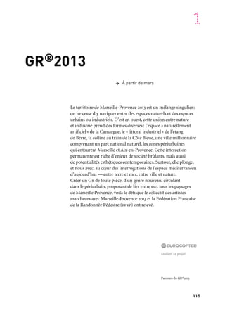 115
1
GR®2013
Le territoire de Marseille-Provence 2013 est un mélange singulier:
on ne cesse d’y naviguer entre des espaces naturels et des espaces
urbains ou industriels. D’est en ouest, cette union entre nature
et industrie prend des formes diverses: l’espace «naturellement
artificiel» de la Camargue, le «littoral industriel» de l’étang
de Berre, la colline au train de la Côte Bleue, une ville millionnaire
comprenant un parc national naturel, les zones périurbaines
qui entourent Marseille et Aix-en-Provence. Cette interaction
permanente est riche d’enjeux de société brûlants, mais aussi
de potentialités esthétiques contemporaines. Surtout, elle plonge,
et nous avec, au cœur des interrogations de l’espace méditerranéen
d’aujourd’hui — entre terre et mer, entre ville et nature.
Créer un Gr de toute pièce, d’un genre nouveau, circulant
dans le périurbain, proposant de lier entre eux tous les paysages
de Marseille Provence, voilà le défi que le collectif des artistes
marcheurs avec Marseille-Provence 2013 et la Fédération Française
de la Randonnée Pédestre (ffrp) ont relevé.
> À partir de mars
soutient ce projet
Parcours du GR®2013
 
