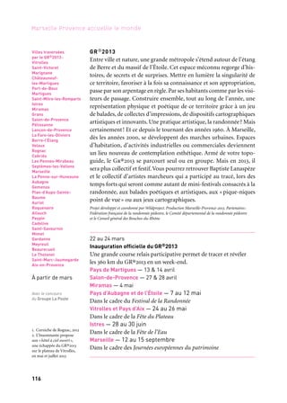 116
Marseille Provence accueille le monde
GR®2013
Entre ville et nature, une grande métropole s’étend autour de l’étang
de Berre et du massif de l’Étoile. Cet espace méconnu regorge d’his-
toires, de secrets et de surprises. Mettre en lumière la singularité de
ce territoire, favoriser à la fois sa connaissance et son appropriation,
passe par son arpentage en règle. Par ses habitants comme par les visi-
teurs de passage. Construire ensemble, tout au long de l’année, une
représentation physique et poétique de ce territoire grâce à un jeu
de balades, de collectes d’impressions, de dispositifs cartographiques
artistiques et innovants. Une pratique artistique, la randonnée? Mais
certainement! Et ce depuis le tournant des années 1960. À Marseille,
dès les années 2000, se développent des marches urbaines. Espaces
d’habitation, d’activités industrielles ou commerciales deviennent
un lieu nouveau de contemplation esthétique. Armé de votre topo-
guide, le Gr®2013 se parcourt seul ou en groupe. Mais en 2013, il
sera plus collectif et festif.Vous pourrez retrouver Baptiste Lanaspèze
et le collectif d’artistes marcheurs qui a participé au tracé, lors des
temps forts qui seront comme autant de mini-festivals consacrés à la
randonnée, aux balades poétiques et artistiques, aux «pique-niques
point de vue» ou aux jeux cartographiques.
Projet développé et coordonné par Wildproject. Production Marseille-Provence-2013. Partenaires:
Fédération française de la randonnée pédestre, le Comité départemental de la randonnée pédestre
et le Conseil général des Bouches-du-Rhône
22 au 24 mars
Inauguration officielle du GR®2013
Une grande course relais participative permet de tracer et révéler
les 360 km du GR®2013 en un week-end.
Pays de Martigues — 13 & 14 avril
Salon-de-Provence — 27 & 28 avril
Miramas — 4 mai
Pays d’Aubagne et de l’Étoile — 7 au 12 mai
Dans le cadre du Festival de la Randonnée
Vitrolles et Pays d’Aix — 24 au 26 mai
Dans le cadre de la Fête du Plateau
Istres — 28 au 30 juin
Dans le cadre de la Fête de l’Eau
Marseille — 12 au 15 septembre
Dans le cadre des Journées européennes du patrimoine
Villes traversées
par le GR®2013:
Vitrolles
Saint-Victoret
Marignane
Châteauneuf-
les-Martigues
Port-de-Bouc
Martigues
Saint-Mitre-les-Remparts
Istres
Miramas
Grans
Salon-de-Provence
Pélissanne
Lançon-de-Provence
La Fare-les-Oliviers
Berre-l’Étang
Velaux
Rognac
Cabriès
Les Pennes-Mirabeau
Septèmes-les-Vallons
Marseille
La Penne-sur-Huveaune
Aubagne
Gemenos
Plan-d’Aups-Sainte-
Baume
Auriol
Roquevaire
Allauch
Peypin
Cadolive
Saint-Savournin
Mimet
Gardanne
Meyreuil
Beaurecueil
Le Tholonet
Saint-Marc-Jaumegarde
Aix-en-Provence
À partir de mars
Avec le concours
du Groupe La Poste
1. Corniche de Rognac, 2012
2. L’Insomnante propose
son «hôtel à ciel ouvert»,
une échappée du GR®2013
sur le plateau de Vitrolles,
en mai et juillet 2013
	 1
	 2
 