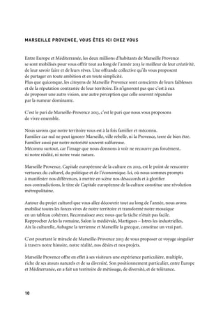1110
Entre Europe et Méditerranée, les deux millions d’habitants de Marseille Provence
se sont mobilisés pour vous offrir tout au long de l’année 2013 le meilleur de leur créativité,
de leur savoir faire et de leurs rêves. Une offrande collective qu’ils vous proposent
de partager en toute ambition et en toute simplicité.
Plus que quiconque, les citoyens de Marseille Provence sont conscients de leurs faiblesses
et de la réputation contrastée de leur territoire. Ils n’ignorent pas que c’est à eux
de proposer une autre vision, une autre perception que celle souvent répandue
par la rumeur dominante.
C’est le pari de Marseille-Provence 2013, c’est le pari que nous vous proposons
de vivre ensemble.
Nous savons que notre territoire vous est à la fois familier et méconnu.
Familier car nul ne peut ignorer Marseille, ville rebelle, ni la Provence, terre de bien être.
Familier aussi par notre notoriété souvent sulfureuse.
Méconnu surtout, car l’image que nous donnons à voir ne recouvre pas forcément,
ni notre réalité, ni notre vraie nature.
Marseille Provence, Capitale européenne de la culture en 2013, est le point de rencontre
vertueux du culturel, du politique et de l’économique. Ici, où nous sommes prompts
à manifester nos différences, à mettre en scène nos désaccords et à glorifier
nos contradictions, le titre de Capitale européenne de la culture constitue une révolution
métropolitaine.
Autour du projet culturel que vous allez découvrir tout au long de l’année, nous avons
mobilisé toutes les forces vives de notre territoire et transformé notre mosaïque
en un tableau cohérent. Reconnaissez avec nous que la tâche n’était pas facile.
Rapprocher Arles la romaine, Salon la médiévale, Martigues – Istres les industrielles,
Aix la culturelle, Aubagne la terrienne et Marseille la grecque, constitue un vrai pari.
C’est pourtant le miracle de Marseille-Provence 2013 de vous proposer ce voyage singulier
à travers notre histoire, notre réalité, nos désirs et nos projets.
Marseille Provence offre en effet à ses visiteurs une expérience particulière, multiple,
riche de ses atouts naturels et de sa diversité. Son positionnement particulier, entre Europe
et Méditerranée, en a fait un territoire de métissage, de diversité, et de tolérance.
À travers trois grands épisodes reprenant trois grands atouts de notre territoire:
l’ouverture au monde, l’ouverture sur la nature, et la richesse de notre identité,
Marseille-Provence 2013 propose une programmation dense et foisonnante.
Oui, Marseille-Provence 2013 ne sera pas l’enfant sage de la culture, mais le turbulent
créateur de cultures multiples.
Le programme de cette année Capitale offre de nombreux points d’entrées
à tous les visiteurs. Le néophyte d’art contemporain, l’aficionado des cultures urbaines,
l’amateur de peinture provençale, le spécialiste d’art lyrique, l’expert en musiques
contemporaines ou le passionné des cultures méditerranéennes: chacun trouvera pendant
l’année 2013 une réponse exigeante et singulière à ses désirs.
Jacques Pfister
Président de Marseille-Provence 2013
Président de la Cci Marseille Provence
MARSEILLE PROVENCE, VOUS ÊTES ICI CHEZ VOUS
 
