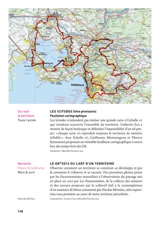 119
1
118
GR®2013
ATELIERS DE L’EUROMÉDITERRANÉE
Oiseau(x) tonnerre — Célia Houdart & Sébastien Roux
/Puits Morandat
À partir d’un travail sur le lien du paysage entre Gardanne et la
Sainte-Victoire et d’un travail sur l’histoire gardannaise, les artistes
Célia Houdart, écrivain, et Sébastien Roux, compositeur, réalisent
un parcours sonore sur la montagne de la Sainte-Victoire ainsi
qu’une installation sonore dans les vestiaires du Puits Morandat,
ancienne mine de charbon de la ville de Gardanne exploitée de 1980
à 2000. Ces deux pièces composent un dyptique dont les pans s’ar-
ticulent comme les flancs d’une montagne. Le projet est né du désir
de relier deux sites emblématiques du territoire de Marseille
Provence, qui, de par leur inscription dans le paysage, se regardent
déjà. Les artistes ont entrepris l’écriture d’un livret et d’une parti-
tion où des voix humaines dialoguent avec les plantes, les animaux,
le vent, la géomorphologie et les mouvements du sous-sol. «Quelque
chose comme un petit opéra bruissant et minéral…»
Coproduction: Marseille-Provence 2013, Entreprises du Puits Morandant, et le Gmem
— Centre national de création musicales.
PROMENADES SONORES (Soundwalks)
Marcher avec ses oreilles pour rencontrer le territoire de Marseille
Provence autrement. En effet, comment rendre visible les invisibilités
de la ville, comment s’adresser à beaucoup de gens tout en restant
dans un art de la discrétion, quels récits proposer à celui qui vient
d’ici, à celui qui vient de loin? Le projet Soundwalk porté par Radio
Grenouille permet en 2013 de proposer une quarantaine de prome-
nades audioguidées, dont certaines sont composées par des artistes,
d’autres par des journalistes, d’autres encore par des habitants.
Le long du GR®2013 mais pas que, à Marseille mais aussi à Aix-en-
Provence, Martigues, Aubagne, Salon-de-Provence…
Production: Radio Grenouille. Coproduction: Marseille-Provence 2013. Avec le soutien du ministère
de la Culture et de la Communication, dans le cadre de l’appel à projets 2012, Services numériques
culturels innovants
Marseille
et le territoire
À partir de mars
LES ICITUDES (titre provisoire)
Feuilleton cartographique
Les Icitudes n’entendent pas réaliser une grande carte à l’échelle 1/1
qui viendrait recouvrir l’ensemble du territoire. Umberto Eco a
montré de façon burlesque et définitive l’impossibilité d’un tel pro-
jet : « chaque carte 1/1 reproduit toujours le territoire de manière
infidèle ». Avec Échelle 1/1, Guillaume Monsaingeon et Thierry
Kressmann proposent un véritable feuilleton cartographique à suivre
lors des temps forts du GR.
Production: Marseille-Provence 2013
LE GR®2013 OU L’ART D’UN TERRITOIRE
Observer comment un territoire se construit, se développe et par
là comment il s’observe et se raconte. Des premières photos prises
par les Excursionnistes marseillais à l’observatoire du paysage mis
en place en 2012 par Les Panoramistes, de la collecte des senteurs
et des saveurs proposée par le collectif Safi à la contemplation
d’un nuancier de béton commenté par Nicolas Mémain, cette exposi-
tion vous promène au cœur de notre territoire périurbain.
Coproduction: Ccimp, Cnap, Marseille-Provence 2013
Installation sonore
Gardanne
Puits Morandat
13 avril au 17 mai
Départ du parcours
Saint-Antonin-
sur-Bayon
Maison de
la Sainte-Victoire
Fin mars
à fin décembre
Sur tout
le territoire
Toute l’année
Marseille
Palais de la Bourse
Mars & avril
Tracé du GR®2013
 