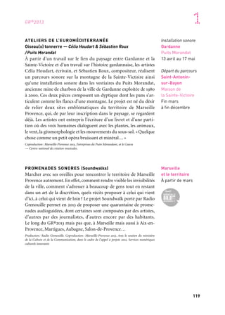 119
1
118
GR®2013
ATELIERS DE L’EUROMÉDITERRANÉE
Oiseau(x) tonnerre — Célia Houdart & Sébastien Roux
/Puits Morandat
À partir d’un travail sur le lien du paysage entre Gardanne et la
Sainte-Victoire et d’un travail sur l’histoire gardannaise, les artistes
Célia Houdart, écrivain, et Sébastien Roux, compositeur, réalisent
un parcours sonore sur la montagne de la Sainte-Victoire ainsi
qu’une installation sonore dans les vestiaires du Puits Morandat,
ancienne mine de charbon de la ville de Gardanne exploitée de 1980
à 2000. Ces deux pièces composent un dyptique dont les pans s’ar-
ticulent comme les flancs d’une montagne. Le projet est né du désir
de relier deux sites emblématiques du territoire de Marseille
Provence, qui, de par leur inscription dans le paysage, se regardent
déjà. Les artistes ont entrepris l’écriture d’un livret et d’une parti-
tion où des voix humaines dialoguent avec les plantes, les animaux,
le vent, la géomorphologie et les mouvements du sous-sol. «Quelque
chose comme un petit opéra bruissant et minéral…»
Coproduction: Marseille-Provence 2013, Entreprises du Puits Morandant, et le Gmem
— Centre national de création musicales.
PROMENADES SONORES (Soundwalks)
Marcher avec ses oreilles pour rencontrer le territoire de Marseille
Provence autrement. En effet, comment rendre visible les invisibilités
de la ville, comment s’adresser à beaucoup de gens tout en restant
dans un art de la discrétion, quels récits proposer à celui qui vient
d’ici, à celui qui vient de loin? Le projet Soundwalk porté par Radio
Grenouille permet en 2013 de proposer une quarantaine de prome-
nades audioguidées, dont certaines sont composées par des artistes,
d’autres par des journalistes, d’autres encore par des habitants.
Le long du GR®2013 mais pas que, à Marseille mais aussi à Aix-en-
Provence, Martigues, Aubagne, Salon-de-Provence…
Production: Radio Grenouille. Coproduction: Marseille-Provence 2013. Avec le soutien du ministère
de la Culture et de la Communication, dans le cadre de l’appel à projets 2012, Services numériques
culturels innovants
Marseille
et le territoire
À partir de mars
LES ICITUDES (titre provisoire)
Feuilleton cartographique
Les Icitudes n’entendent pas réaliser une grande carte à l’échelle 1/1
qui viendrait recouvrir l’ensemble du territoire. Umberto Eco a
montré de façon burlesque et définitive l’impossibilité d’un tel pro-
jet : « chaque carte 1/1 reproduit toujours le territoire de manière
infidèle ». Avec Échelle 1/1, Guillaume Monsaingeon et Thierry
Kressmann proposent un véritable feuilleton cartographique à suivre
lors des temps forts du GR.
Production: Marseille-Provence 2013
LE GR®2013 OU L’ART D’UN TERRITOIRE
Observer comment un territoire se construit, se développe et par
là comment il s’observe et se raconte. Des premières photos prises
par les Excursionnistes marseillais à l’observatoire du paysage mis
en place en 2012 par Les Panoramistes, de la collecte des senteurs
et des saveurs proposée par le collectif Safi à la contemplation
d’un nuancier de béton commenté par Nicolas Mémain, cette exposi-
tion vous promène au cœur de notre territoire périurbain.
Coproduction: Ccimp, Cnap, Marseille-Provence 2013
Installation sonore
Gardanne
Puits Morandat
13 avril au 17 mai
Départ du parcours
Saint-Antonin-
sur-Bayon
Maison de
la Sainte-Victoire
Fin mars
à fin décembre
Sur tout
le territoire
Toute l’année
Marseille
Palais de la Bourse
Mars & avril
Tracé du GR®2013
 