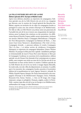 125
1
LA FOLLE HISTOIRE DES ARTS DE LA RUE
Édition spéciale 2013: Europe et Méditerranée
Après trois éditions attachées au répertoire de compagnies, l’édi-
tion spéciale 2013 de La Folle Histoire des arts de la rue, imaginée
par Karwan, avec le soutien du Conseil général des Bouches-du-
Rhône, arpente un territoire de six villes où compagnies locales se
partagent la scène avec des artistes d’Europe et de Méditerranée.
De ville en ville, La Folle Histoire 2013 dresse ainsi son panorama de
l’actualité des arts de la rue à travers une cinquantaine de représen-
tations, pour la plupart des créations ou des premières. Les diffé-
rentes façons d’investir l’espace public seront représentées: écritures
sur mesure (Machine Dance, Compagnie Motionhouse; L’Intégrale
des Trois Mousquetaires, Compagnie Les Batteurs de Pavés…); duo
inouï (Gari Grèu / Tartar(e)) ; déambulations (The Color of time,
Compagnie Artonik…), parcours urbains (À vendre, Compagnie
Thé à la Rue…) et même sorties de résidences (Compagnie
Eekuipoiz) et répertoire de compagnie finlandaise (Dance Theatre
Minimi). Et puisque la folie peut être capitale: installation poétique
et événementielle de tout le Vieux-Port entre flammes et flots par
la Compagnie Carabosse en ouverture de la manifestation; édition
spéciale 2013 de Dream City, biennale d’art contemporain en espace
public, sans compter une soirée au cœur de La Cité des arts de la rue
transformée en base arrière festive et créative. L’édition spéciale de
La Folle Histoire des arts de la rue invite à voyager depuis Marseille,
les week-ends, vers des villes du département, en semaine. Le public
part à la rencontre des compagnies locales associées à la première
édition de la manifestation en 2008 (Agence Tartar(e), Artonik, Ex
Nihilo, Générik Vapeur, ilotopie, No Tunes International) et de com-
pagnies d’Europe et de Méditerranée (Espagne, Grèce, Finlande,
Royaume-Uni, Suisse, Tunisie…). Avec en fil rouge, très rouge,
imposant, unique et polyglotte (français, anglais, arabe), le Porte-
Folie: camion-expo des arts de la rue en Europe et en Méditerranée,
ambassadeur du voyage, à visiter librement.
Production: Karwan (Bâtisseur de projets culturels territoriaux arts de la rue & arts du cirque),
en coproduction avec Marseille-Provence 2013 et le soutien principal du Conseil général
des Bouches-du-Rhône
Marseille
Charleval
Lambesc
Marignane
Aureille
Port-Saint-Louis-
du-Rhône
3 au 20 mai
Partenaire projet
The color of time
Dream City, The wishes Tree,
Raeda Saadeh, 2012
La Folle Histoire des Arts de la Rue / Zoom Arts de la rue
 