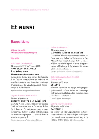 126 127
Marseille Provence accueille le monde 1
Expositions
Ville de Marseille
/Marseille Provence Métropole
Marseille
Hall Castel DDTM/DREAL
24 novembre 2012 au 9 mars 2013
MARSEILLE, DE LA VILLE
À LA MÉTROPOLE
Cinquante ans d’histoire urbaine
L’exposition donne une lecture de Marseille
et de l’espace métropolitain en retraçant les
grands aspects de leur évolution en termes
d’urbanisme, de développement écono-
mique et d’attractivité.
Agence d’urbanisme de l’agglomération marseillaise
Façade du Palais de la Bourse
Janvier à décembre
DÉTOURNEMENT DE LA CANEBIÈRE
L’artiste Pierre Delavie réalise un trompe
l’oeil monumental sur la façade du Palais
de la Bourse. Ce « détournement » spec-
taculaire de l’artère la plus emblématique
de Marseille est proposé à l’occasion de cette
année exceptionnelle.
Chambre de commerce et d’industrie Marseille Provence
Palais de la Bourse
12 janvier à mars
L’AFFICHE SORT DE SA RÉSERVE
Gardienne d’une collection inestimable —
l’une des plus belles en Europe —, la Cci
Marseille Provence fait surgir de leurs caisses
affiches anciennes et pubs d’antan. Un patri-
moine éblouissant à (re)découvrir toutes
générations confondues.
Chambre de commerce et d’industrie Marseille Provence
Galeries Lafayette, Saint-Ferréol,
Galerie du Ve
9 janvier au 30 mars
VOLUPTÉ
Nouvelle invitation au voyage, Volupté pro-
pose un récit rythmé autour de ce concept
polysémique qui fait appel au plaisir des sens
sous toutes leurs formes.
Galeries Lafayette, Marseille expos
Galerie Gourvennec Ogor
11 janvier au 16 mars
CAPITALE(S)
Le concept de « La Capitale invite la Capi-
tale» est le suivant: douze importantes gale-
ries parisiennes présentent une œuvre de
l’artiste de leur choix. Galerie Gourvennec Ogor
Et aussi
Galerie du jour Agnès b.
11 janvier au 2 mars
DÉPAYSEMENT, ESCALE 1
— Malik Nejmi et Lola Reboud
Entre l’Afrique et l’Europe… cette première
escale — une invitation au dépaysement —
confronte deux réalités qui s’opposent: celle
de l’exil souhaité face à celle de l’exil forcé.
Agnès b.
Galerie Detaille
12 janvier au 23 mars
AMBROTYPES, MATTHIAS OLMETTA
Les choses et les gens errent sans antécédent
et sans décision dans un monde clos, pri-
sonnier d’un alliage, inscrits dans une mince
lame que la lumière fait «vibrer». Galerie Detaille
La Compagnie
17 janvier au 30 mars
HEUREUSES LUEURS
(ALLUSIONS D’OPTIQUE)
Flop s’aventure sur le territoire poétique
de machineries optiques qui font le lien entre
l’univers ancien des lanternes magiques et
l’image animée mécaniquement avec tout un
bricolage d’ampoules électriques. La Compagnie
Atelier de Visu
17 janvier au 28 février
ALLER AUX JARDINS
Les photographies de Brigitte Bauer se par-
tagent entre une préoccupation pour l’archi-
tecture et un intérêt pour le paysage, ou plus
exactement pour les lieux et ce qu’ils portent
en traces et histoires.
Atelier de Visu, Brigitte Bauer, avec le soutien du Conseil général
des Bouches-du-Rhône
Centre Edmond Fleg
23 janvier au 21 février
LE SPORT EUROPÉEN À L’ÉPREUVE
DU NAZISME
L’exposition présente des objets et docu-
ments audiovisuels et sonores inédits; ren-
contres, conférences, projections, cafés litté-
raires et spectacle vivant pour les plus jeunes
accompagnent cette présentation.
Mémorial de la Shoah
Maison de l’Artisanat
Février à mars
SOUS LE SIGNE DES POISSONS
Le poisson, symbole de l’identité culturelle
de Marseille, de la mer Méditerranée et plus
largement des pays du Sud, est un élément
sans cesse revisité par les métiers d’art.
Maison de l’Artisanat
Alcazar, BMVR
5 février au 16 mars
LA BIBLE, patrimoine de l’humanité
À travers une scénographie originale,
une pédagogie interactive et l’utilisation
de ressources multimédias, sont montrées
les diverses facettes de la Bible sous leurs
prismes culturel, historique et littéraire.
Les Églises chrétiennes de Marseille/Expo Bible Marseille 2013
Galerie des Bains-Douches de la Plaine
14 février au 9 mars
ARCHITECTURE,
AVEC STEPHANO MOORE
Guillaume Calas et Thibault Maupoint de
Vandeul exposent les travaux de l’archi-
tecte Stephano Moore et ceux des étudiants
de l’École nationale supérieure d’archi-
tecture de Marseille ayant effectué des
recherches sur le cube. art-cade
Et aussi: expositions
 