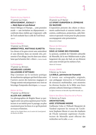 126 127
Marseille Provence accueille le monde 1
Expositions
Ville de Marseille
/Marseille Provence Métropole
Marseille
Hall Castel DDTM/DREAL
24 novembre 2012 au 9 mars 2013
MARSEILLE, DE LA VILLE
À LA MÉTROPOLE
Cinquante ans d’histoire urbaine
L’exposition donne une lecture de Marseille
et de l’espace métropolitain en retraçant les
grands aspects de leur évolution en termes
d’urbanisme, de développement écono-
mique et d’attractivité.
Agence d’urbanisme de l’agglomération marseillaise
Façade du Palais de la Bourse
Janvier à décembre
DÉTOURNEMENT DE LA CANEBIÈRE
L’artiste Pierre Delavie réalise un trompe
l’oeil monumental sur la façade du Palais
de la Bourse. Ce « détournement » spec-
taculaire de l’artère la plus emblématique
de Marseille est proposé à l’occasion de cette
année exceptionnelle.
Chambre de commerce et d’industrie Marseille Provence
Palais de la Bourse
12 janvier à mars
L’AFFICHE SORT DE SA RÉSERVE
Gardienne d’une collection inestimable —
l’une des plus belles en Europe —, la Cci
Marseille Provence fait surgir de leurs caisses
affiches anciennes et pubs d’antan. Un patri-
moine éblouissant à (re)découvrir toutes
générations confondues.
Chambre de commerce et d’industrie Marseille Provence
Galeries Lafayette, Saint-Ferréol,
Galerie du Ve
9 janvier au 30 mars
VOLUPTÉ
Nouvelle invitation au voyage, Volupté pro-
pose un récit rythmé autour de ce concept
polysémique qui fait appel au plaisir des sens
sous toutes leurs formes.
Galeries Lafayette, Marseille expos
Galerie Gourvennec Ogor
11 janvier au 16 mars
CAPITALE(S)
Le concept de « La Capitale invite la Capi-
tale» est le suivant: douze importantes gale-
ries parisiennes présentent une œuvre de
l’artiste de leur choix. Galerie Gourvennec Ogor
Et aussi
Galerie du jour Agnès b.
11 janvier au 2 mars
DÉPAYSEMENT, ESCALE 1
— Malik Nejmi et Lola Reboud
Entre l’Afrique et l’Europe… cette première
escale — une invitation au dépaysement —
confronte deux réalités qui s’opposent: celle
de l’exil souhaité face à celle de l’exil forcé.
Agnès b.
Galerie Detaille
12 janvier au 23 mars
AMBROTYPES, MATTHIAS OLMETTA
Les choses et les gens errent sans antécédent
et sans décision dans un monde clos, pri-
sonnier d’un alliage, inscrits dans une mince
lame que la lumière fait «vibrer». Galerie Detaille
La Compagnie
17 janvier au 30 mars
HEUREUSES LUEURS
(ALLUSIONS D’OPTIQUE)
Flop s’aventure sur le territoire poétique
de machineries optiques qui font le lien entre
l’univers ancien des lanternes magiques et
l’image animée mécaniquement avec tout un
bricolage d’ampoules électriques. La Compagnie
Atelier de Visu
17 janvier au 28 février
ALLER AUX JARDINS
Les photographies de Brigitte Bauer se par-
tagent entre une préoccupation pour l’archi-
tecture et un intérêt pour le paysage, ou plus
exactement pour les lieux et ce qu’ils portent
en traces et histoires.
Atelier de Visu, Brigitte Bauer, avec le soutien du Conseil général
des Bouches-du-Rhône
Centre Edmond Fleg
23 janvier au 21 février
LE SPORT EUROPÉEN À L’ÉPREUVE
DU NAZISME
L’exposition présente des objets et docu-
ments audiovisuels et sonores inédits; ren-
contres, conférences, projections, cafés litté-
raires et spectacle vivant pour les plus jeunes
accompagnent cette présentation.
Mémorial de la Shoah
Maison de l’Artisanat
Février à mars
SOUS LE SIGNE DES POISSONS
Le poisson, symbole de l’identité culturelle
de Marseille, de la mer Méditerranée et plus
largement des pays du Sud, est un élément
sans cesse revisité par les métiers d’art.
Maison de l’Artisanat
Alcazar, BMVR
5 février au 16 mars
LA BIBLE, patrimoine de l’humanité
À travers une scénographie originale,
une pédagogie interactive et l’utilisation
de ressources multimédias, sont montrées
les diverses facettes de la Bible sous leurs
prismes culturel, historique et littéraire.
Les Églises chrétiennes de Marseille/Expo Bible Marseille 2013
Galerie des Bains-Douches de la Plaine
14 février au 9 mars
ARCHITECTURE,
AVEC STEPHANO MOORE
Guillaume Calas et Thibault Maupoint de
Vandeul exposent les travaux de l’archi-
tecte Stephano Moore et ceux des étudiants
de l’École nationale supérieure d’archi-
tecture de Marseille ayant effectué des
recherches sur le cube. art-cade
Et aussi: expositions
 