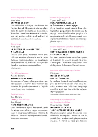 128 129
Marseille Provence accueille le monde 1
une sélection dresse un portrait multiple
de la ville, cent regards singuliers sur la cité
phocéenne.
Bibliothèque départementale des Bouches-du-Rhône, en partena-
riat avec l’Atelier de Visu.
Maison de l’Artisanat
Avril à mai
LES TRENTE ANS DE LA MAISON
DE L’ARTISANAT ET DES MÉTIERS
D’ART DE MARSEILLE
Pour célébrer cette « année-anniversaire »
de la Maison de l’Artisanat et des Métiers
d’art désormais trentenaire, Christine Fabre,
relieuse d’art, a imaginé un double événe-
ment autour du livre. Maison de l’Artisanat
Galerie Detaille
4 avril au 8 juin
ARBRES ET REFLETS SYLVESTRES
— Jean-Christophe Ballot et Joseph Rottner
L’un saisit le caractère éphémère des élé-
ments et le confronte à la toute-puissance de
la nature, l’autre livre des impressions mys-
térieuses, des perceptions mobiles glanées
dans un environnement sylvestre. Galerie Detaille
Le Panier
12 et 13 avril
LA NUIT DE L’INSTANT
La Nuit de l’Instant est une série de par-
cours libres ponctués de rencontres avec
des artistes, des œuvres et des lieux, dans
les rues du plus authentique des quartiers
de Marseille. Les Ateliers de l’Image
Espace Culture
26 avril au 27 mai
QUATRE RIVES ET UN REGARD
Une évocation photographique et littéraire
d’Anvers, Barcelone, Marseille, Rabat et de
leurs ports. Serge Assier Photographe
Musée Regards de Provence
Mai
JOUONS & CRÉONS ENSEMBLE
12e édition
La Fondation Regards de Provence et
Handicap international Marseille mènent
une action commune de sensibilisation
à la culture, au sport et à la question du han-
dicap, auprès d’un public jeune.
Fondation Regards de Provence
Palais de la Bourse
Mai-juin
L’ART D’ENTREPRENDRE
Ni Grévin, ni Tussauds, ce «Hall of Fame»
inédit rend hommage à treize chefs d’entre-
prise qui ont construit le territoire Marseille
Provence. Parcours de visionnaires et visions
d’avenir…
Chambre de commerce et d’industrie Marseille Provence
Alcazar, BMVR
2 mai au 9 juin
MARSEILLE-KOŠICE : REGARDS
CROISÉS. Second Cities 2010
Deux pays, deux villes. Depuis 2010, deux
photographes en résidence explorent des
sujets tels que l’humain, l’architecture et
l’archive; création, rencontres avec le public
et ateliers sont au rendez-vous.
Les Ateliers de l’Image et Photo Art Centrum, Institut fran-
çais/Ville de Marseille, Košice 2013 et ministère
slovaque de la Culture
L’Estaque
24 mai à fin octobre
5*3, FRANÇOIS MORELLET
L’exposition conçue par François Morellet
Musée Regards de Provence
Mars à juin
ENFANCE DE L’ART
Une animation artistique coordonnée par
l’artiste Patrick Moquet est mise en place
dans des écoles élémentaires municipales.
Sont ainsi créées huit œuvres sur Marseille,
son patrimoine architectural, culturel et
culinaire. Fondation Regards de Provence, Sodexo
Divers lieux
Mars à juin
LE RETOUR DE L’AMBROTYPE
À MARSEILLE
Durant deux mois, Matthieu Parent ins-
talle son camion-laboratoire sur le cours
Belsunce pour immortaliser sur des plaques
photosensibles les habitants du quartier
dans leur environnement quotidien.
MP photographie
Fort d’Entrecasteaux
À partir de mars
VISITER LE CHANTIER
Un parcours d’images photographiques sur
béton devient le support d’une mémoire des
hommes des grands chantiers de la Capitale
européenne. Atelier Christine Bardy
Espace Culture
6 au 30 mars
Cassis, Salles voûtées
7 au 21 avril
MÈRE MÉDITERRANÉE
Dans cette mise en espace de Bernard André
de Mersseman, odeurs, vidéo, photomon-
tages et sculptures totémiques célèbrent la
variété et l’unité de l’héritage méditerranéen.
Bernard André de Mersseman
Galerie du jour Agnès b.
7 mars au 27 avril
DÉPAYSEMENT, ESCALE 2
— Éric Bouttier et Danica Bijeljac
Cette deuxième escale réunit deux pho-
tographes qui partagent la même idée du
voyage : une déambulation propice à la
construction de soi. Ils conçoivent leurs
déplacements telle une fiction cinématogra-
phique. Agnès b.
Galerie des Bains-Douches de la Plaine
21 mars au 27 avril
CARTE BLANCHE À RÉMY RIVOIRE
ET PIERRE LABAT
Les deux artistes investissent les espaces
de la galerie. En 2010, ils avaient été invités
à participer à l’exposition collective La clarté
du labyrinthe de Laurence Kimmel. art-cade
Basilique Notre-Dame-de-la-Garde
Printemps
MUSÉE ET ATELIER
DES DÉCOUVERTES
La basilique s’ouvre à tous les publics et pro-
pose de découvrir ses huit cents ans d’his-
toire, à travers des collections longtemps
oubliées, ainsi que des activités ludiques
et pédagogiques.
Association du Domaine de Notre-Dame-de-la-Garde
Bibliothèque départementale
des Bouches-du-Rhône
Début avril au 10 août
MARSEILLE VUE PAR
100 PHOTOGRAPHES DU MONDE
Des photographes venus des quatre coins
du monde ont exposé à l’Atelier de Visu ou
participé aux workshops dirigés par Antoine
d’Agata. À partir de leur production,
Et aussi: expositions
 