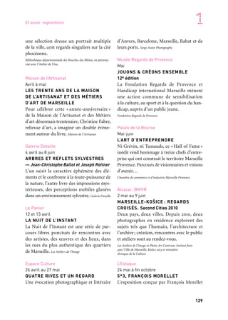 128 129
Marseille Provence accueille le monde 1
une sélection dresse un portrait multiple
de la ville, cent regards singuliers sur la cité
phocéenne.
Bibliothèque départementale des Bouches-du-Rhône, en partena-
riat avec l’Atelier de Visu.
Maison de l’Artisanat
Avril à mai
LES TRENTE ANS DE LA MAISON
DE L’ARTISANAT ET DES MÉTIERS
D’ART DE MARSEILLE
Pour célébrer cette « année-anniversaire »
de la Maison de l’Artisanat et des Métiers
d’art désormais trentenaire, Christine Fabre,
relieuse d’art, a imaginé un double événe-
ment autour du livre. Maison de l’Artisanat
Galerie Detaille
4 avril au 8 juin
ARBRES ET REFLETS SYLVESTRES
— Jean-Christophe Ballot et Joseph Rottner
L’un saisit le caractère éphémère des élé-
ments et le confronte à la toute-puissance de
la nature, l’autre livre des impressions mys-
térieuses, des perceptions mobiles glanées
dans un environnement sylvestre. Galerie Detaille
Le Panier
12 et 13 avril
LA NUIT DE L’INSTANT
La Nuit de l’Instant est une série de par-
cours libres ponctués de rencontres avec
des artistes, des œuvres et des lieux, dans
les rues du plus authentique des quartiers
de Marseille. Les Ateliers de l’Image
Espace Culture
26 avril au 27 mai
QUATRE RIVES ET UN REGARD
Une évocation photographique et littéraire
d’Anvers, Barcelone, Marseille, Rabat et de
leurs ports. Serge Assier Photographe
Musée Regards de Provence
Mai
JOUONS & CRÉONS ENSEMBLE
12e édition
La Fondation Regards de Provence et
Handicap international Marseille mènent
une action commune de sensibilisation
à la culture, au sport et à la question du han-
dicap, auprès d’un public jeune.
Fondation Regards de Provence
Palais de la Bourse
Mai-juin
L’ART D’ENTREPRENDRE
Ni Grévin, ni Tussauds, ce «Hall of Fame»
inédit rend hommage à treize chefs d’entre-
prise qui ont construit le territoire Marseille
Provence. Parcours de visionnaires et visions
d’avenir…
Chambre de commerce et d’industrie Marseille Provence
Alcazar, BMVR
2 mai au 9 juin
MARSEILLE-KOŠICE : REGARDS
CROISÉS. Second Cities 2010
Deux pays, deux villes. Depuis 2010, deux
photographes en résidence explorent des
sujets tels que l’humain, l’architecture et
l’archive; création, rencontres avec le public
et ateliers sont au rendez-vous.
Les Ateliers de l’Image et Photo Art Centrum, Institut fran-
çais/Ville de Marseille, Košice 2013 et ministère
slovaque de la Culture
L’Estaque
24 mai à fin octobre
5*3, FRANÇOIS MORELLET
L’exposition conçue par François Morellet
Musée Regards de Provence
Mars à juin
ENFANCE DE L’ART
Une animation artistique coordonnée par
l’artiste Patrick Moquet est mise en place
dans des écoles élémentaires municipales.
Sont ainsi créées huit œuvres sur Marseille,
son patrimoine architectural, culturel et
culinaire. Fondation Regards de Provence, Sodexo
Divers lieux
Mars à juin
LE RETOUR DE L’AMBROTYPE
À MARSEILLE
Durant deux mois, Matthieu Parent ins-
talle son camion-laboratoire sur le cours
Belsunce pour immortaliser sur des plaques
photosensibles les habitants du quartier
dans leur environnement quotidien.
MP photographie
Fort d’Entrecasteaux
À partir de mars
VISITER LE CHANTIER
Un parcours d’images photographiques sur
béton devient le support d’une mémoire des
hommes des grands chantiers de la Capitale
européenne. Atelier Christine Bardy
Espace Culture
6 au 30 mars
Cassis, Salles voûtées
7 au 21 avril
MÈRE MÉDITERRANÉE
Dans cette mise en espace de Bernard André
de Mersseman, odeurs, vidéo, photomon-
tages et sculptures totémiques célèbrent la
variété et l’unité de l’héritage méditerranéen.
Bernard André de Mersseman
Galerie du jour Agnès b.
7 mars au 27 avril
DÉPAYSEMENT, ESCALE 2
— Éric Bouttier et Danica Bijeljac
Cette deuxième escale réunit deux pho-
tographes qui partagent la même idée du
voyage : une déambulation propice à la
construction de soi. Ils conçoivent leurs
déplacements telle une fiction cinématogra-
phique. Agnès b.
Galerie des Bains-Douches de la Plaine
21 mars au 27 avril
CARTE BLANCHE À RÉMY RIVOIRE
ET PIERRE LABAT
Les deux artistes investissent les espaces
de la galerie. En 2010, ils avaient été invités
à participer à l’exposition collective La clarté
du labyrinthe de Laurence Kimmel. art-cade
Basilique Notre-Dame-de-la-Garde
Printemps
MUSÉE ET ATELIER
DES DÉCOUVERTES
La basilique s’ouvre à tous les publics et pro-
pose de découvrir ses huit cents ans d’his-
toire, à travers des collections longtemps
oubliées, ainsi que des activités ludiques
et pédagogiques.
Association du Domaine de Notre-Dame-de-la-Garde
Bibliothèque départementale
des Bouches-du-Rhône
Début avril au 10 août
MARSEILLE VUE PAR
100 PHOTOGRAPHES DU MONDE
Des photographes venus des quatre coins
du monde ont exposé à l’Atelier de Visu ou
participé aux workshops dirigés par Antoine
d’Agata. À partir de leur production,
Et aussi: expositions
 