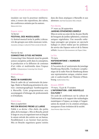 134 135
Marseille Provence accueille le monde 1
insulaire sur tout le pourtour méditerra-
néen, à travers des expositions, des salons,
des conférences animées par les auteurs.
Maison de la Corse
Espace Julien
16 février
FESTIVAL DES MASSILIADES
Ce festival musical invite le public à décou-
vrir des groupes aux styles musicaux variés.
Association artistique et culturel de l’École centrale de Marseille
—
Février & mai
CONNECTING CITIES NETWORK
Connecting Cities Network réuni les grands
acteurs européens actifs dans la conception,
la production et la diffusion de contenus
d’art vidéo et multimédia dans l’espace
public. Videospread pour Connecting Cities Network
Cinémathèque
Mars
MADE IN HAMBOURG
Dans le cadre du 55e anniversaire du jume-
lage, Made in Hambourg présentera la créa-
tion cinématographique hambourgeoise
à Marseille. Cette programmation sera
accompagnée d’échanges de professionnels
et d’étudiants.
Divers lieux
Mars à septembre
MIX EN BOUCHE PREND LE LARGE
Fidèle à sa devise « Des chefs, des petits
plats, de la musique», Mix en Bouche, prend
le large en 2013 en organisant tout au long de
la saison estivale des soirées sur un bateau.
Parallèlement à ces Summer boat parties,
Mix en Bouche organisera quatre soirées
dans des lieux atypiques à Marseille et aux
alentours. Soul Food Association/Mix en Bouche
Parc Borély
1er mars au 30 septembre
JARDINS ÉPHÉMÈRES BORÉLY
Mise en scène au cœur du lac du parc Borély
de bouquets de jardins éphémères, créations
uniques végétalisées. Une nouvelle esthé-
tique paysagère qui propose un spectacle
ludique et coloré réalisé par les jardiniers
du service des Espaces verts et de la Nature
urbain. Direction de l’Environnement et de l’Espace Urbain
Le Silo
15 mars
HAFENSINFONIE « HAMBURG
HARBOUR »
À l’occasion du 55e anniversaire du jumelage
Hambourg-Marseille, l’orchestre sympho-
nique de la radio Ndr de Hambourg donne
une représentation unique, création musi-
cale et audiovisuelle sur l’histoire d’Ham-
bourg. Goethe Institut/Ofaj
Alcazar, BMVR
19 mars, 13 juin & 17 octobre
L’INFORMATION : UNE NOUVELLE
CULTURE ?
Un cycle de conférences sur la culture de
l’information et le rapport des technologies
numériques à l’espace, au temps, à l’organi-
sation du monde et à la création artistique,
marqueurs d’une évolution de la société.
Adbs Provence-Alpes-Côte d’Azur
Saint-Rémy-de-Provence
Musée des Alpilles
Mai à novembre
ARBRES
L’olivier, le cyprès, le figuier, l’amandier, etc.,
sont emblématiques de l’identité du paysage
méditerranéen. L’exposition montre l’atta-
chement de la culture provençale à ce patri-
moine naturel. Musée des Alpilles
Hyères, ville invitée
Villa Noailles
26 au 29 avril
28E FESTIVAL INTERNATIONAL
DE MODE ET DE PHOTOGRAPHIE
Le festival rassemble et fait découvrir une
dizaine de créateurs de mode et autant de
photographes, sous le parrainage d’un jury
représentatif des filières mode et photogra-
phie. Villa Noailles
Sanary/Bandol, île de Bendor
23 mai au 23 juin
PHOTOMED
Pour sa troisième édition, Photomed part
à la découverte des identités et de l’âme
méditerranéennes grâce au langage universel
de la photographie. Photomed
Arts de la scène,
festivals, colloques
Ville de Marseille
/Marseille Provence Métropole
Marseille
Hôtel du département
des Bouches-du-Rhône
Octobre 2012 à mai 2013
ESPACES ET TEMPS
DE LA MONDIALISATION
Échange et diffusion des savoirs propose un
cycle de onze conférences exigeantes pour
réfléchir ensemble à la « mondialisation »,
processus aux origines anciennes, révélateur
de la complexité et de la diversité de notre
monde. Échange et diffusion des savoirs
Centre Edmond Fleg
21 janvier: Parcours de la deuxième guerre
mondiale
26 mai: Cinq autres parcours
ITINÉRAIRE JUIF
Utiliser la technologie du flash code pour
raconter l’histoire millénaire d’une commu-
nauté dont il ne reste que bien peu de ves-
tiges historiques. Découvrir six itinéraires
culturels et historiques présentant la com-
munauté juive de Marseille. Centre Edmond Fleg
Maison de la Corse
25 au 27 janvier
SALON DU LIVRE CORSE
L’Association des éditeurs de Corse s’attache
à faire connaître la production littéraire
Et aussi: arts de la scène, festivals, colloques
 