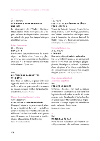 136 137
Marseille Provence accueille le monde 1
commune, un long-métrage collectif fait de
sept histoires se déroulant à Marseille qui
s’enchaînent et font sens.
Collectif des cinéastes associés marseillais
—
Mai et juin
SLAM SOLIDARITÉ
Travailler avec les lycéens sur les maux
de la société afin de réfléchir autrement aux
marges de notre société et de les amener
à bannir toute attitude de rejet ou d’ex-
clusion au profit d’une attitude solidaire
et ambitieuse, ouverte aux autres.
Ville de Marseille — Samu Social
Kiosque à Musique des Réformés
Mai à juillet
LES RENDEZ-VOUS DU KIOSQUE
Des rencontres musicales de proximité
incontournables et gratuites dans une
ambiance accueillante et décalée avec un
esprit d’ouverture et de mixité digne du
carrefour marseillais emblématique qu’est
le kiosque à musique des Réformés.
Bureau Intermédiaire de Production
—
Mai
GRAND PRIX DE L’ILLUSTRATION
Le public découvre les œuvres de seize
artistes ayant reçu un prix lors des Biennales
de Bratislava, des expositions, des films
d’animation, des workshops dans divers
lieux de la ville. Les Petits Débrouillards
Pastré, Palais de Justice, Borély, Félix-
Barret, Cours Julien, Toit du Corbusier,
Parc de Bagatelle
Mai à septembre
PLACE À LA DANSE
Six spectacles de danse en extérieur: danse
classique, néoclassique, contemporaine,
et tango argentin. Une journée dédiée à la
Corse avec différentes disciplines artistiques.
Ville de Marseille, Mairie des 6e et 8e arrondissements
Basilique Saint-Victor
9 & 10 mai
LE FESTIVAL DES POLYPHONIES
CORSES DE MARSEILLE
Le chant corse est mis à l’honneur dans
la basilique Saint-Victor avec les ensembles
Barbara Furtuna, et La Cunfraterna di a
Serra, communauté chrétienne regroupant
des laïcs issus des villages de la piève qui
interprète des chants religieux traditionnels.
Maison de la Corse
Le Dôme
18 mai
URBAN BOXING UNITED
Urban Boxing présente une réunion de boxe
singulière dotée d’un volet culturel qui revi-
site cette discipline chargée de dramaturgie
sous des formes artistiques. L’Urban Boxing
dévoilera une vision du Noble Art inédite où
danse, photographie et cinéma s’entremê-
leront autour et sur le ring du Dôme, aux
côtés des athlètes. Asptt
Cours Julien, îles du Frioul
19 mai au 22 juin
LES ORALIES, FESTIVAL DE CONTE
Place aux contes populaires du bout du
monde et du coin de la rue pendant un
mois sur le cours Julien, au Salon du livre de
conte, sur la terrasse d’un café pour un feuil-
leton conté ou même une nuit entière sous
les étoiles des îles du Frioul. La Baleine qui dit vagues
—
21 et 22 mars
SÉMINAIRE BIOTECHNOLOGIES
MARINES
Le séminaire de l’Atelier Baltique
Méditerranée réunit une quinzaine d’ex-
perts en biotechnologies marines provenant
de près de dix pays des rivages baltiques
et méditerranéens.
Palais des congrès
28 et 29 mars
ORME 2.13
Rendez-vous des professionnels du numé-
rique et de l’éducation, Orme 2.13 place
au cœur de sa programmation la création
artistique et la médiation dans les structures
culturelles et à l’école. Crdp
—
Avril
HISTOIRES DE BARQUETTES
1913-2113
Pour tous les publics, ce projet offre une
approche inédite de Marseille vue de la mer
et de sa richesse patrimoniale au travers
de balades contées à bord de barquettes tra-
ditionnelles. Association Boud’mer
Maison de ventes Damien Leclère
Avril à décembre
SANS TITRE — Caroline Duchatelet
Un nouvel habitacle — permettant de s’iso-
ler de la lumière et du bruit — installé au
cœur de la maison de ventes diffusera des
vidéos de Caroline Duchatelet ainsi qu’une
nouvelle œuvre sur le temps et la lumière
réalisée à la demande de l’entreprise.
Maison de ventes Damien Leclère
—
4 au 7 avril
FESTIVAL EUROPÉEN DE THÉÂTRE
POUR LYCÉENS
Venant de Bulgarie, Espagne, France, Grèce,
Italie, Irlande, Malte, Norvège, Roumanie,
neuf pièces à écouter dans une langue étran-
gère à l’occasion du sixième Festival de
théâtre réalisé avec des jeunes en formation.
Institut supérieur Marseille Cadenelle (Ismc)
Friche la Belle de mai
25 au 30 avril
COLIBRIS
Rencontres littéraires internationales
En 2013, CoLibriS propose un croisement
latino-arabe pour des échanges géogra-
phiques, historiques et culturels: la présence
d’une vingtaine d’invités permet d’établir
des liens entre ces univers que l’on imagine
éloignés. La Marelle — Villa des projets d’auteurs
Cours Julien, place Lulli
Jardins de Bagatelle
Mai
POÉSIES URBAINES
Créations d’assises par neuf designers
de renommée internationale afin d’enrichir
le patrimoine culturel de Marseille. Ce projet
entre en outre dans la volonté de la chambre
de commerce de Marseille Provence de pro-
mouvoir le design auprès des entreprises
et des industries du territoire.
Marianne Cat et Suzette Ricciotti
—
Mai
MARSEILLE VU PAR
Porté par des réalisateurs qui vivent et tra-
vaillent dans cette ville, ce film est une œuvre
Et aussi: arts de la scène, festivals, colloques
 