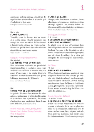 136 137
Marseille Provence accueille le monde 1
commune, un long-métrage collectif fait de
sept histoires se déroulant à Marseille qui
s’enchaînent et font sens.
Collectif des cinéastes associés marseillais
—
Mai et juin
SLAM SOLIDARITÉ
Travailler avec les lycéens sur les maux
de la société afin de réfléchir autrement aux
marges de notre société et de les amener
à bannir toute attitude de rejet ou d’ex-
clusion au profit d’une attitude solidaire
et ambitieuse, ouverte aux autres.
Ville de Marseille — Samu Social
Kiosque à Musique des Réformés
Mai à juillet
LES RENDEZ-VOUS DU KIOSQUE
Des rencontres musicales de proximité
incontournables et gratuites dans une
ambiance accueillante et décalée avec un
esprit d’ouverture et de mixité digne du
carrefour marseillais emblématique qu’est
le kiosque à musique des Réformés.
Bureau Intermédiaire de Production
—
Mai
GRAND PRIX DE L’ILLUSTRATION
Le public découvre les œuvres de seize
artistes ayant reçu un prix lors des Biennales
de Bratislava, des expositions, des films
d’animation, des workshops dans divers
lieux de la ville. Les Petits Débrouillards
Pastré, Palais de Justice, Borély, Félix-
Barret, Cours Julien, Toit du Corbusier,
Parc de Bagatelle
Mai à septembre
PLACE À LA DANSE
Six spectacles de danse en extérieur: danse
classique, néoclassique, contemporaine,
et tango argentin. Une journée dédiée à la
Corse avec différentes disciplines artistiques.
Ville de Marseille, Mairie des 6e et 8e arrondissements
Basilique Saint-Victor
9 & 10 mai
LE FESTIVAL DES POLYPHONIES
CORSES DE MARSEILLE
Le chant corse est mis à l’honneur dans
la basilique Saint-Victor avec les ensembles
Barbara Furtuna, et La Cunfraterna di a
Serra, communauté chrétienne regroupant
des laïcs issus des villages de la piève qui
interprète des chants religieux traditionnels.
Maison de la Corse
Le Dôme
18 mai
URBAN BOXING UNITED
Urban Boxing présente une réunion de boxe
singulière dotée d’un volet culturel qui revi-
site cette discipline chargée de dramaturgie
sous des formes artistiques. L’Urban Boxing
dévoilera une vision du Noble Art inédite où
danse, photographie et cinéma s’entremê-
leront autour et sur le ring du Dôme, aux
côtés des athlètes. Asptt
Cours Julien, îles du Frioul
19 mai au 22 juin
LES ORALIES, FESTIVAL DE CONTE
Place aux contes populaires du bout du
monde et du coin de la rue pendant un
mois sur le cours Julien, au Salon du livre de
conte, sur la terrasse d’un café pour un feuil-
leton conté ou même une nuit entière sous
les étoiles des îles du Frioul. La Baleine qui dit vagues
—
21 et 22 mars
SÉMINAIRE BIOTECHNOLOGIES
MARINES
Le séminaire de l’Atelier Baltique
Méditerranée réunit une quinzaine d’ex-
perts en biotechnologies marines provenant
de près de dix pays des rivages baltiques
et méditerranéens.
Palais des congrès
28 et 29 mars
ORME 2.13
Rendez-vous des professionnels du numé-
rique et de l’éducation, Orme 2.13 place
au cœur de sa programmation la création
artistique et la médiation dans les structures
culturelles et à l’école. Crdp
—
Avril
HISTOIRES DE BARQUETTES
1913-2113
Pour tous les publics, ce projet offre une
approche inédite de Marseille vue de la mer
et de sa richesse patrimoniale au travers
de balades contées à bord de barquettes tra-
ditionnelles. Association Boud’mer
Maison de ventes Damien Leclère
Avril à décembre
SANS TITRE — Caroline Duchatelet
Un nouvel habitacle — permettant de s’iso-
ler de la lumière et du bruit — installé au
cœur de la maison de ventes diffusera des
vidéos de Caroline Duchatelet ainsi qu’une
nouvelle œuvre sur le temps et la lumière
réalisée à la demande de l’entreprise.
Maison de ventes Damien Leclère
—
4 au 7 avril
FESTIVAL EUROPÉEN DE THÉÂTRE
POUR LYCÉENS
Venant de Bulgarie, Espagne, France, Grèce,
Italie, Irlande, Malte, Norvège, Roumanie,
neuf pièces à écouter dans une langue étran-
gère à l’occasion du sixième Festival de
théâtre réalisé avec des jeunes en formation.
Institut supérieur Marseille Cadenelle (Ismc)
Friche la Belle de mai
25 au 30 avril
COLIBRIS
Rencontres littéraires internationales
En 2013, CoLibriS propose un croisement
latino-arabe pour des échanges géogra-
phiques, historiques et culturels: la présence
d’une vingtaine d’invités permet d’établir
des liens entre ces univers que l’on imagine
éloignés. La Marelle — Villa des projets d’auteurs
Cours Julien, place Lulli
Jardins de Bagatelle
Mai
POÉSIES URBAINES
Créations d’assises par neuf designers
de renommée internationale afin d’enrichir
le patrimoine culturel de Marseille. Ce projet
entre en outre dans la volonté de la chambre
de commerce de Marseille Provence de pro-
mouvoir le design auprès des entreprises
et des industries du territoire.
Marianne Cat et Suzette Ricciotti
—
Mai
MARSEILLE VU PAR
Porté par des réalisateurs qui vivent et tra-
vaillent dans cette ville, ce film est une œuvre
Et aussi: arts de la scène, festivals, colloques
 