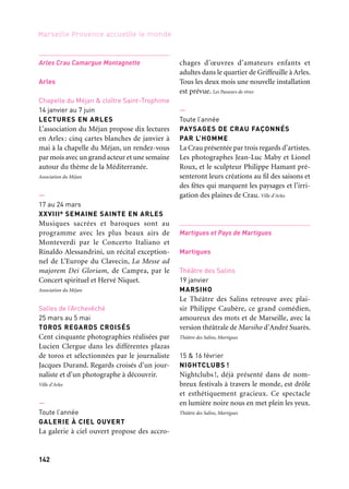 142 143
Marseille Provence accueille le monde 1
27 février
CONFÉRENCE DANSÉE
Le Théâtre des Salins et le Conservatoire
de Musique et de Danse s’associent pour la
clôture du stage de danse urbaine Peace Love
Unity & Havin Fun. Brahim Bouchelaghem
sera le fil rouge de cette soirée qui pré-
sente des groupes semi-professionnels de la
région. Théâtre des Salins, Martigues
5 mars
INTERZONE « EXTENDED »
La rencontre complice de Serge Teyssot-Gay
et de Khaled Al Jaramani, de la guitare élec-
trique et du oud, donne naissance au son du
duo Interzone. Avec clarinette, trompette et
zarb, Interzone devient « extended » pour
nous donner à entendre une création métis-
sée et généreuse. Théâtre des Salins, Martigues
16 mars
RENAUD GARCIA-FONS — SOLO
Renaud García-Fons, contrebassiste à la
notoriété mondiale, réalise, avec Solo, son
rêve de toujours faire de la contrebasse un
instrument à vocation universelle qui se suf-
fit à lui-même pour donner à entendre et
à voir les «mille et une voix» de la belle.
Théâtre des Salins, Martigues
Centre-ville
23 & 24 mars
CARNAVAL DE MARTIGUES
Le carnaval de Martigues est un évènement
artistique et festif créé par une compagnie
d’arts de rue et une population pour réali-
ser une parade rassemblant des chars et plus
de 1 500 personnes costumées.
Ville de Martigues — Direction des Services culturels
Théâtre des Salins
26 mars
HISTOIRES SACRÉES
Les ensembles Jacques Moderne et Concerto
Soave unissent leurs forces pour une occa-
sion unique d’entendre Jephté, chef-d’œuvre
immortel et poignant, et quelques-unes des
histoires sacrées de son modèle Mazzocchi.
Théâtre des Salins, Martigues
Église de la Madeleine
21 mai
DE LA TERRE AU CIEL
DelaTerreauCielillustre,pardesœuvrespro-
fanes et sacrées,cette préoccupation typique-
ment romaine. Il sera présenté hors les murs
à Martigues, dans l’écrin de l’église Sainte-
Madeleine-de-l’Île. Théâtre des Salins, Martigues
Halle de Martigues
4 jours en mai
SALON DES JEUNES 2013
Le Salon est un temps de rencontre et de
divertissement destiné aux jeunes où s’ex-
prime le potentiel créatif tant des partenaires
que des jeunes sur un thème emblématique
et fédérateur. Ville de Martigues — Service Jeunesse
Port-de-Bouc
Théâtre Le Sémaphore
8 mars
VA JUSQU’OÙ TU POURRAS
— Dynamo théâtre
Va jusqu’où tu pourras est une création trans-
européenne qui met en lumière la figure
des femmes dans l’immigration. Portrait
cubiste d’une femme du siècle, d’une femme
multiple, de celles qui écrivent leur destin
d’Orient en Occident. Théâtre Le Sémaphore
Arles Crau Camargue Montagnette
Arles
Chapelle du Méjan & cloître Saint-Trophime
14 janvier au 7 juin
LECTURES EN ARLES
L’association du Méjan propose dix lectures
en Arles : cinq cartes blanches de janvier à
mai à la chapelle du Méjan, un rendez-vous
par mois avec un grand acteur et une semaine
autour du thème de la Méditerranée.
Association du Méjan
—
17 au 24 mars
XXVIIIe SEMAINE SAINTE EN ARLES
Musiques sacrées et baroques sont au
programme avec les plus beaux airs de
Monteverdi par le Concerto Italiano et
Rinaldo Alessandrini, un récital exception-
nel de L’Europe du Clavecin, La Messe ad
majorem Dei Gloriam, de Campra, par le
Concert spirituel et Hervé Niquet.
Association du Méjan
Salles de l’Archevêché
25 mars au 5 mai
TOROS REGARDS CROISÉS
Cent cinquante photographies réalisées par
Lucien Clergue dans les différentes plazas
de toros et sélectionnées par le journaliste
Jacques Durand. Regards croisés d’un jour-
naliste et d’un photographe à découvrir.
Ville d’Arles
—
Toute l’année
GALERIE À CIEL OUVERT
La galerie à ciel ouvert propose des accro-
chages d’œuvres d’amateurs enfants et
adultes dans le quartier de Griffeuille à Arles.
Tous les deux mois une nouvelle installation
est prévue. Les Passeurs de rêves
—
Toute l’année
PAYSAGES DE CRAU FAÇONNÉS
PAR L’HOMME
La Crau présentée par trois regards d’artistes.
Les photographes Jean-Luc Maby et Lionel
Roux, et le sculpteur Philippe Hamant pré-
senteront leurs créations au fil des saisons et
des fêtes qui marquent les paysages et l’irri-
gation des plaines de Crau. Ville d’Arles
Martigues et Pays de Martigues
Martigues
Théâtre des Salins
19 janvier
MARSIHO
Le Théâtre des Salins retrouve avec plai-
sir Philippe Caubère, ce grand comédien,
amoureux des mots et de Marseille, avec la
version théâtrale de Marsiho d’André Suarès.
Théâtre des Salins, Martigues
15 & 16 février
NIGHTCLUBS !
Nightclubs !, déjà présenté dans de nom-
breux festivals à travers le monde, est drôle
et esthétiquement gracieux. Ce spectacle
en lumière noire nous en met plein les yeux.
Théâtre des Salins, Martigues
Et aussi: arts de la scène, festivals, colloques
 
