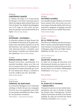 142 143
Marseille Provence accueille le monde 1
27 février
CONFÉRENCE DANSÉE
Le Théâtre des Salins et le Conservatoire
de Musique et de Danse s’associent pour la
clôture du stage de danse urbaine Peace Love
Unity & Havin Fun. Brahim Bouchelaghem
sera le fil rouge de cette soirée qui pré-
sente des groupes semi-professionnels de la
région. Théâtre des Salins, Martigues
5 mars
INTERZONE « EXTENDED »
La rencontre complice de Serge Teyssot-Gay
et de Khaled Al Jaramani, de la guitare élec-
trique et du oud, donne naissance au son du
duo Interzone. Avec clarinette, trompette et
zarb, Interzone devient « extended » pour
nous donner à entendre une création métis-
sée et généreuse. Théâtre des Salins, Martigues
16 mars
RENAUD GARCIA-FONS — SOLO
Renaud García-Fons, contrebassiste à la
notoriété mondiale, réalise, avec Solo, son
rêve de toujours faire de la contrebasse un
instrument à vocation universelle qui se suf-
fit à lui-même pour donner à entendre et
à voir les «mille et une voix» de la belle.
Théâtre des Salins, Martigues
Centre-ville
23 & 24 mars
CARNAVAL DE MARTIGUES
Le carnaval de Martigues est un évènement
artistique et festif créé par une compagnie
d’arts de rue et une population pour réali-
ser une parade rassemblant des chars et plus
de 1 500 personnes costumées.
Ville de Martigues — Direction des Services culturels
Théâtre des Salins
26 mars
HISTOIRES SACRÉES
Les ensembles Jacques Moderne et Concerto
Soave unissent leurs forces pour une occa-
sion unique d’entendre Jephté, chef-d’œuvre
immortel et poignant, et quelques-unes des
histoires sacrées de son modèle Mazzocchi.
Théâtre des Salins, Martigues
Église de la Madeleine
21 mai
DE LA TERRE AU CIEL
DelaTerreauCielillustre,pardesœuvrespro-
fanes et sacrées,cette préoccupation typique-
ment romaine. Il sera présenté hors les murs
à Martigues, dans l’écrin de l’église Sainte-
Madeleine-de-l’Île. Théâtre des Salins, Martigues
Halle de Martigues
4 jours en mai
SALON DES JEUNES 2013
Le Salon est un temps de rencontre et de
divertissement destiné aux jeunes où s’ex-
prime le potentiel créatif tant des partenaires
que des jeunes sur un thème emblématique
et fédérateur. Ville de Martigues — Service Jeunesse
Port-de-Bouc
Théâtre Le Sémaphore
8 mars
VA JUSQU’OÙ TU POURRAS
— Dynamo théâtre
Va jusqu’où tu pourras est une création trans-
européenne qui met en lumière la figure
des femmes dans l’immigration. Portrait
cubiste d’une femme du siècle, d’une femme
multiple, de celles qui écrivent leur destin
d’Orient en Occident. Théâtre Le Sémaphore
Arles Crau Camargue Montagnette
Arles
Chapelle du Méjan & cloître Saint-Trophime
14 janvier au 7 juin
LECTURES EN ARLES
L’association du Méjan propose dix lectures
en Arles : cinq cartes blanches de janvier à
mai à la chapelle du Méjan, un rendez-vous
par mois avec un grand acteur et une semaine
autour du thème de la Méditerranée.
Association du Méjan
—
17 au 24 mars
XXVIIIe SEMAINE SAINTE EN ARLES
Musiques sacrées et baroques sont au
programme avec les plus beaux airs de
Monteverdi par le Concerto Italiano et
Rinaldo Alessandrini, un récital exception-
nel de L’Europe du Clavecin, La Messe ad
majorem Dei Gloriam, de Campra, par le
Concert spirituel et Hervé Niquet.
Association du Méjan
Salles de l’Archevêché
25 mars au 5 mai
TOROS REGARDS CROISÉS
Cent cinquante photographies réalisées par
Lucien Clergue dans les différentes plazas
de toros et sélectionnées par le journaliste
Jacques Durand. Regards croisés d’un jour-
naliste et d’un photographe à découvrir.
Ville d’Arles
—
Toute l’année
GALERIE À CIEL OUVERT
La galerie à ciel ouvert propose des accro-
chages d’œuvres d’amateurs enfants et
adultes dans le quartier de Griffeuille à Arles.
Tous les deux mois une nouvelle installation
est prévue. Les Passeurs de rêves
—
Toute l’année
PAYSAGES DE CRAU FAÇONNÉS
PAR L’HOMME
La Crau présentée par trois regards d’artistes.
Les photographes Jean-Luc Maby et Lionel
Roux, et le sculpteur Philippe Hamant pré-
senteront leurs créations au fil des saisons et
des fêtes qui marquent les paysages et l’irri-
gation des plaines de Crau. Ville d’Arles
Martigues et Pays de Martigues
Martigues
Théâtre des Salins
19 janvier
MARSIHO
Le Théâtre des Salins retrouve avec plai-
sir Philippe Caubère, ce grand comédien,
amoureux des mots et de Marseille, avec la
version théâtrale de Marsiho d’André Suarès.
Théâtre des Salins, Martigues
15 & 16 février
NIGHTCLUBS !
Nightclubs !, déjà présenté dans de nom-
breux festivals à travers le monde, est drôle
et esthétiquement gracieux. Ce spectacle
en lumière noire nous en met plein les yeux.
Théâtre des Salins, Martigues
Et aussi: arts de la scène, festivals, colloques
 