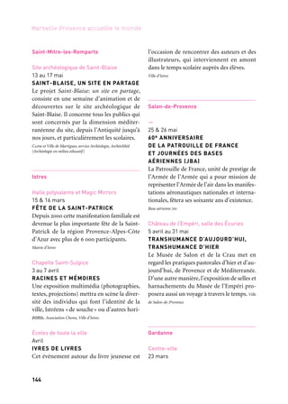 144 145
Marseille Provence accueille le monde 1
CARNAVAL DE L’EAU
Le Carnaval de l’eau présente les projets
participatifs des écoles et des forces vives
de Gardanne. Moment de pure fantaisie, il
s’inscrit dans le cadre d’un grand week-end
« eau » avec les inaugurations du parcours
H2O et du GR®2013. Ville de Gardanne
Puits Yvon Morandat
Avril à fin juillet
VISITE DU PUITS MORANDAT
Visite guidée du dernier site d’extraction
charbonnière en activité dans le bassin
minier de Provence. Des anciens mineurs
retracent le parcours effectué quotidienne-
ment, depuis les vestiaires jusqu’à la descente
dans le puits.
Puits Yvon Morandat
4 au 6 avril
FORUM DES ÉNERGIES NOUVELLES
ET RENOUVELABLES
Le forum sur les énergies nouvelles et renou-
velables est organisé par la ville de Gardanne
pour promouvoir la culture scientifique au
travers d’ateliers, de visites, de débats publics
destinés à appréhender les enjeux énergé-
tiques d’aujourd’hui. Ville de Gardanne
Médiathèque Nelson-Mandela
Octobre 2012 à octobre 2013
ART ET ASTRONOMIE
Des chercheurs du Laboratoire d’Astrophy-
sique de Marseille proposent au public de la
Médiathèque Nelson-Mandela, aux élèves
de l’école d’Art de Gardanne et aux écoles et
collèges de tisser des liens entre l’astronomie
et les arts.
—
Toute l’année à partir du 22 mars
H2O-GARDANNE
Randonnée urbaine pour découvrir l’eau
dans tous ses états. Muni d’un smartphone le
visiteur reçoit, pour une quinzaine de sites,
des informations multimédias sur les usages,
le patrimoine, l’urbanisme, la gestion.
Programmation à dimension territoriale
Sur toute la Région Provence-Alpes-
Côte d’Azur, musées de la région
Septembre 2012 à avril 2013
LES LYCÉENS AU MUSÉE
Opération de partenariat des Amis de
musées de la Région Provence-Alpes-Côte
d’Azur avec des lycées, destinée à faire
connaître aux lycéens les musées de leur ville
et à les sensibiliser aux œuvres d’art.
Amis des musées de la région Provence-Alpes-Côte d’Azur
Bouches-du-Rhône
20 septembre 2012 au 20 septembre 2013
LA ROUTE GOURMANDE
La Route gourmande propose aux curieux
des étapes savoureuses pour découvrir des
spécialités sucrées, originales ou tradition-
nelles, chez les artisans pâtissiers, chocola-
tiers, confiseurs, glaciers…
Chambre de métiers et de l’artisanat des Bouches-du-Rhône
Saint-Mitre-les-Remparts
Site archéologique de Saint-Blaise
13 au 17 mai
SAINT-BLAISE, UN SITE EN PARTAGE
Le projet Saint-Blaise: un site en partage,
consiste en une semaine d’animation et de
découvertes sur le site archéologique de
Saint-Blaise. Il concerne tous les publics qui
sont concernés par la dimension méditer-
ranéenne du site, depuis l’Antiquité jusqu’à
nos jours, et particulièrement les scolaires.
Capm et Ville de Martigues, service Archéologie, ArchéoMéd
(Archéologie en milieu éducatif)
Istres
Halle polyvalente et Magic Mirrors
15 & 16 mars
FÊTE DE LA SAINT-PATRICK
Depuis 2000 cette manifestation familiale est
devenue la plus importante fête de la Saint-
Patrick de la région Provence-Alpes-Côte
d’Azur avec plus de 6 000 participants.
Mairie d’Istres
Chapelle Saint-Sulpice
3 au 7 avril
RACINES ET MÉMOIRES
Une exposition multimédia (photographies,
textes, projections) mettra en scène la diver-
sité des individus qui font l’identité de la
ville, Istréens «de souche» ou d’autres hori-
zons. Association Chems, Ville d’Istres
Écoles de toute la ville
Avril
IVRES DE LIVRES
Cet événement autour du livre jeunesse est
l’occasion de rencontrer des auteurs et des
illustrateurs, qui interviennent en amont
dans le temps scolaire auprès des élèves.
Ville d’Istres
Salon-de-Provence
—
25 & 26 mai
60e ANNIVERSAIRE
DE LA PATROUILLE DE FRANCE
ET JOURNÉES DES BASES
AÉRIENNES (JBA)
La Patrouille de France, unité de prestige de
l’Armée de l’Armée qui a pour mission de
représenter l’Armée de l’air dans les manifes-
tations aéronautiques nationales et interna-
tionales, fêtera ses soixante ans d’existence.
Base aérienne 701
Château de l’Empéri, salle des Écuries
5 avril au 31 mai
TRANSHUMANCE D’AUJOURD’HUI,
TRANSHUMANCE D’HIER
Le Musée de Salon et de la Crau met en
regard les pratiques pastorales d’hier et d’au-
jourd’hui, de Provence et de Méditerranée.
D’une autre manière, l’exposition de selles et
harnachements du Musée de l’Empéri pro-
posera aussi un voyage à travers le temps. Ville
de Salon-de-Provence
Gardanne
Centre-ville
23 mars
Et aussi: arts de la scène, festivals, colloques
 