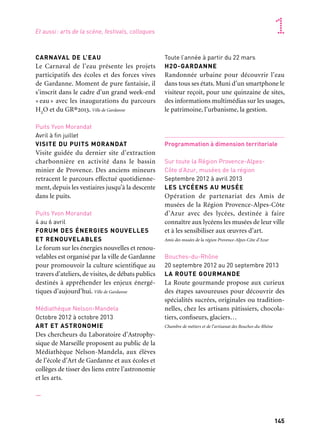 144 145
Marseille Provence accueille le monde 1
CARNAVAL DE L’EAU
Le Carnaval de l’eau présente les projets
participatifs des écoles et des forces vives
de Gardanne. Moment de pure fantaisie, il
s’inscrit dans le cadre d’un grand week-end
« eau » avec les inaugurations du parcours
H2O et du GR®2013. Ville de Gardanne
Puits Yvon Morandat
Avril à fin juillet
VISITE DU PUITS MORANDAT
Visite guidée du dernier site d’extraction
charbonnière en activité dans le bassin
minier de Provence. Des anciens mineurs
retracent le parcours effectué quotidienne-
ment, depuis les vestiaires jusqu’à la descente
dans le puits.
Puits Yvon Morandat
4 au 6 avril
FORUM DES ÉNERGIES NOUVELLES
ET RENOUVELABLES
Le forum sur les énergies nouvelles et renou-
velables est organisé par la ville de Gardanne
pour promouvoir la culture scientifique au
travers d’ateliers, de visites, de débats publics
destinés à appréhender les enjeux énergé-
tiques d’aujourd’hui. Ville de Gardanne
Médiathèque Nelson-Mandela
Octobre 2012 à octobre 2013
ART ET ASTRONOMIE
Des chercheurs du Laboratoire d’Astrophy-
sique de Marseille proposent au public de la
Médiathèque Nelson-Mandela, aux élèves
de l’école d’Art de Gardanne et aux écoles et
collèges de tisser des liens entre l’astronomie
et les arts.
—
Toute l’année à partir du 22 mars
H2O-GARDANNE
Randonnée urbaine pour découvrir l’eau
dans tous ses états. Muni d’un smartphone le
visiteur reçoit, pour une quinzaine de sites,
des informations multimédias sur les usages,
le patrimoine, l’urbanisme, la gestion.
Programmation à dimension territoriale
Sur toute la Région Provence-Alpes-
Côte d’Azur, musées de la région
Septembre 2012 à avril 2013
LES LYCÉENS AU MUSÉE
Opération de partenariat des Amis de
musées de la Région Provence-Alpes-Côte
d’Azur avec des lycées, destinée à faire
connaître aux lycéens les musées de leur ville
et à les sensibiliser aux œuvres d’art.
Amis des musées de la région Provence-Alpes-Côte d’Azur
Bouches-du-Rhône
20 septembre 2012 au 20 septembre 2013
LA ROUTE GOURMANDE
La Route gourmande propose aux curieux
des étapes savoureuses pour découvrir des
spécialités sucrées, originales ou tradition-
nelles, chez les artisans pâtissiers, chocola-
tiers, confiseurs, glaciers…
Chambre de métiers et de l’artisanat des Bouches-du-Rhône
Saint-Mitre-les-Remparts
Site archéologique de Saint-Blaise
13 au 17 mai
SAINT-BLAISE, UN SITE EN PARTAGE
Le projet Saint-Blaise: un site en partage,
consiste en une semaine d’animation et de
découvertes sur le site archéologique de
Saint-Blaise. Il concerne tous les publics qui
sont concernés par la dimension méditer-
ranéenne du site, depuis l’Antiquité jusqu’à
nos jours, et particulièrement les scolaires.
Capm et Ville de Martigues, service Archéologie, ArchéoMéd
(Archéologie en milieu éducatif)
Istres
Halle polyvalente et Magic Mirrors
15 & 16 mars
FÊTE DE LA SAINT-PATRICK
Depuis 2000 cette manifestation familiale est
devenue la plus importante fête de la Saint-
Patrick de la région Provence-Alpes-Côte
d’Azur avec plus de 6 000 participants.
Mairie d’Istres
Chapelle Saint-Sulpice
3 au 7 avril
RACINES ET MÉMOIRES
Une exposition multimédia (photographies,
textes, projections) mettra en scène la diver-
sité des individus qui font l’identité de la
ville, Istréens «de souche» ou d’autres hori-
zons. Association Chems, Ville d’Istres
Écoles de toute la ville
Avril
IVRES DE LIVRES
Cet événement autour du livre jeunesse est
l’occasion de rencontrer des auteurs et des
illustrateurs, qui interviennent en amont
dans le temps scolaire auprès des élèves.
Ville d’Istres
Salon-de-Provence
—
25 & 26 mai
60e ANNIVERSAIRE
DE LA PATROUILLE DE FRANCE
ET JOURNÉES DES BASES
AÉRIENNES (JBA)
La Patrouille de France, unité de prestige de
l’Armée de l’Armée qui a pour mission de
représenter l’Armée de l’air dans les manifes-
tations aéronautiques nationales et interna-
tionales, fêtera ses soixante ans d’existence.
Base aérienne 701
Château de l’Empéri, salle des Écuries
5 avril au 31 mai
TRANSHUMANCE D’AUJOURD’HUI,
TRANSHUMANCE D’HIER
Le Musée de Salon et de la Crau met en
regard les pratiques pastorales d’hier et d’au-
jourd’hui, de Provence et de Méditerranée.
D’une autre manière, l’exposition de selles et
harnachements du Musée de l’Empéri pro-
posera aussi un voyage à travers le temps. Ville
de Salon-de-Provence
Gardanne
Centre-ville
23 mars
Et aussi: arts de la scène, festivals, colloques
 