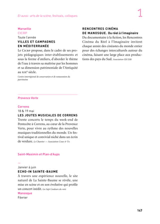 146 147
Marseille Provence accueille le monde 1
Marseille
CICRP
Toute l’année
VILLES ET CAMPAGNES
EN MÉDITERRANÉE
Le Cicrp propose, dans le cadre de ses pro-
jets pédagogiques inter-établissements et
sous la forme d’ateliers, d’aborder le thème
de l’eau à travers sa maîtrise par les hommes
et sa dimension patrimoniale de l’Antiquité
au xixe siècle.
Centre interrégional de conservation et de restauration du
patrimoine
Provence Verte
Correns
18 & 19 mai
LES JOUTES MUSICALES DE CORRENS
Trente concerts le temps du week-end de
Pentecôte à Correns, au cœur de la Provence
Verte, pour vivre au rythme des nouvelles
musiques traditionnelles du monde. Un fes-
tival unique et convivial niché dans un écrin
de verdure. Le Chantier — Association Cimo & To
Saint-Maximin et Plan-d’Aups
—
Janvier à juin
ECHO-IN SAINTE-BAUME
À travers une expérience nouvelle, le site
naturel de La Sainte-Baume se révèle, une
mise en scène et en son évolutive qui profile
un concert inédit. Les Sept Couleurs du vent
Manosque
Février
RENCONTRES CINÉMA
DE MANOSQUE. Du réel à l’imaginaire
Du documentaire à la fiction, les Rencontres
Cinéma du Réel à l’Imaginaire invitent
chaque année des cinéastes du monde entier
pour des échanges interculturels autour du
cinéma, faisant une large place aux produc-
tions des pays du Sud. Association Œil Zélé
Région Provence-Alpes-Côte d’Azur
—
Mars
GÉOCULTURE : LA FRANCE VUE
PAR LES ÉCRIVAINS
Cartographie littéraire sensible du territoire:
La France vue par les écrivains est un service
numérique interactif et gratuit. À la fois
application et site Internet, ce projet traverse
le patrimoine et la création contemporaine
par le biais de la géolocalisation d’extraits
d’œuvres littéraires.
Agence régionale du Livre Provence-Alpes-Côte d’Azur
Bouches-du-Rhône
Avril à octobre
LA ROUTE DES MÉTIERS D’ART
Dans tout le département, « La Route des
Métiers d’Art» permet au public de pénétrer
dans le lieu de création d’artisans remar-
quables, d’observer leur travail et d’échanger
avec eux sur leur savoir-faire.
Chambre des métiers et de l’artisanat des Bouches-du-Rhône
Aix-en-Provence,
Théâtre Vitez, 15 mai
MPGT, 17 mai
Marseille
La Criée, 18 mai
ARCHITECTURES CONTEMPORAINES
OPUS 6. Festival universitaire
des Jeunes créations musicales
Cette manifestation a vocation à mettre en
lumière les créations des étudiants du sec-
teur «musique» du département «arts» de
l’université d’Aix-Marseille coréalisées avec
le Festival Architectures contemporaines.
Aix-Marseille université et Association Architectures
contemporaines
Marseille
Région Provence-Alpes-Côte d’Azur, Maroc,
Tunisie
Année scolaire 2012-2013
PARCOURS MIGRATOIRES
Des groupes de jeunes du Sud et du Nord de
la Méditerranée, guidés par des chercheurs
de l’Ird s’attachent à mieux comprendre la
complexité des migrations et se rencontre-
ront pour en débattre.
Arles, Salon-de-Provence, Marseille,
Aix-en-Provence
Toute l’année
JEUX DE PISTE EN FAMILLE
Jeux de piste à faire en famille pour décou-
vrir le patrimoine d’Aix-en-Provence,
Arles, Marseille ou Salon-de-Provence qui
s’adressent aux 6/12 ans. Tourisme en Famille
—
Toute l’année
LIVRES DANS LE WOK
«Livres dans le wok» est une base de don-
nées sensitive de critiques de livres, enrichie
et animée collectivement par des libraires et
des bibliothécaires, puis élargie à la partici-
pation du public.
Agence régionale du livre Provence-Alpes-Côte d’Azur
Marseille, Aix-en-Provence, Arles
Toute l’année
JOURNÉES DE L’ANTIQUITÉ 2013
Les Journées de l’Antiquité sont organisées
chaque année de mars à juin. En 2013, les
manifestations se déroulent toute l’année :
conférences, visites de musées et de sites
archéologiques, footing archéologique, jeux
romains, etc. Association pour les Journées de l’Antiquité
Et aussi: arts de la scène, festivals, colloques
 