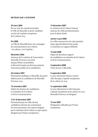 1312
Une capitale européenne de la culture située au bord de la Méditerranée, avec un territoire
urbain si vaste et singulier, ne peut qu’être hantée par une géographie sillonnée de voyages,
de rencontres, de grandes expéditions.
Marseille, née de la Méditerranée, est tout à la fois marine et terrienne. D’Aix-en-Provence
à Marseille, d’Arles à La Ciotat, se déploie une immense aire réunissant plus de cent
communes. Marseille-Provence 2013 a puisé l’esprit de sa programmation dans cette vitalité
culturelle et sociale unique. Un fil rouge traverse toute la programmation, qui se construit
à la manière d’un récit composé de trois épisodes. Le thème du récit, c’est la Méditerranée,
le dialogue des deux rives, «le partage des midis». On le retrouve dans
les «Ateliers de l’EuroMéditerranée», dans les grandes expositions qui scandent l’année,
dans le programme des festivals, dans les commandes artistiques, dans les projets
littéraires, musicaux, cinématographiques, théâtraux et, enfin, dans les ateliers
de participation citoyenne.
Trois épisodes composent le récit. L’épisode 1, «Marseille Provence accueille le monde»,
met en lumière la tradition de l’hospitalité, le cosmopolitisme, le rapport à l’autre.
Fondement des cérémonies, fêtes et événements de l’ouverture, il témoigne de la richesse
et du foisonnement des nouvelles formes artistiques dans les villes, des nouveaux
«territoires de l’art». Comme, par exemple, le projet This is (not) music.
L’épisode 2, «Marseille Provence à ciel ouvert», privilégie, au cours de l’été, les relations
à la nature, les parcours, les spectacles et les concerts sous les étoiles, dans des sites inédits.
L’épisode 3, «Marseille Provence aux mille visages», met l’accent sur l’art et le vivre
ensemble dans l’espace public, les nouvelles écritures contemporaines,
les œuvres composées pour l’enfance et la jeunesse, et enfin sur quelques figures
emblématiques de l’histoire de l’art et de la pensée méditerranéenne.
À cette construction par épisodes s’ajoute une traversée du territoire par plusieurs projets
mobiles ou projets circulants qui inscrivent l’idée de parcours et de mobilité
au centre des programmations de l’année. Ce sera le GR®2013 ou le Centre Pompidou
mobile, les Écrans voyageurs ou Phèdre, le projet Ulysses ou les Grandes Carrioles
de la Friche. Ces projets circulants permettront à des publics très éclatés de partager
des moments placés sous le signe de la rencontre.
Chaque épisode s’ouvrira par un zoom sur une discipline artistique ou un temps fort,
assemblant plusieurs événements majeurs comme l’inauguration de nouveaux édifices
culturels, l’ouverture d’expositions.
LE PARTAGE DES MIDIS RETOUR SUR L’HISTOIRE
29 mars 2004
Par un vote du conseil municipal,
la Ville de Marseille se porte candidate
au titre de Capitale européenne
de la culture 2013.
Fin 2005
La Ville de Marseille lance une campagne
de communication sur le thème
«La culture, c’est Capitale».
Décembre 2006
Annonce de la création de l’association
Marseille-Provence 2013 dont
Jacques Pfister est président
et Bernard Latarjet est directeur général.
Lancement public de la candidature.
25 octobre 2007
Présentation publique, à Marseille, du projet
élaboré pour la candidature de Marseille-
Provence 2013.
15 novembre 2007
Dépôt des dossiers de candidature
au ministère de la Culture
et de la Communication.
17 & 18 décembre 2007
Présentation par les villes de leur
candidature devant une commission
de treize personnes (six experts désignés
par le ministère de la Culture et sept experts
désignés par l’Union européenne).
19 décembre 2007
Le ministre de la Culture français
annonce les villes présélectionnées
pour la phase finale.
Janvier à juin 2008
Les villes retenues lors de cette première
étape approfondissent leur projet
et remettent un rapport définitif.
13 août 2008
Dépôt du deuxième rapport
de candidature au ministère de la Culture
et de la Communication.
3 septembre 2008
Visite du jury à Marseille.
9 septembre 2008
Le jury sélectionne Košice comme
ville slovaque, Capitale européenne
de la culture en 2013.
16 septembre 2008
Le jury sélectionne la ville française,
Capitale européenne de la culture en 2013:
Marseille Provence est désignée.
12 mai 2009
Désignation officielle par l’Union
européenne.
 