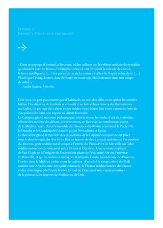 153
2
JuinJuilletAoût
	
			Mai	à	juin						TRANSHUMANCE	—	p.	155	
			Fin	mai	à	décembre				AU	BAZAR	DU	GENRE,	FÉMININ	/	MASCULIN	—	p.	161
								Marseille,	MuCEM						
			Printemps	à	décembre		LE	NOIR	ET	LE	BLEU,	UN	RÊVE	MÉDITERRANÉEN
								Marseille,	MuCEM	—	p.	162			
			13	juin	au	13	octobre			LeGrandAtelierduMidi	—	p.	168	
								DE	VAN	GOGH	À	BONNARD
								Marseille,	Palais	Longchamp
								DE	CÉZANNE	À	MATISSE
								Aix-en-Provence,	Musée	Granet		
								ExpositionsassociéesauGrandAtelierduMidi	—	p.	172
			27	avril	au	13	octobre			PICASSO	CÉRAMISTE	ET	LA	MÉDITERRANÉE
								Aubagne,	Chapelle	des	Pénitents-Noirs	
			13	juin	au	13	octobre			RAOUL	DUFY,	DE	MARTIGUES	À	L’ESTAQUE
								Martigues,	Musée	Ziem	
			16	mai	au	31	octobre			NUAGE	—	p.	178
								Arles,	Musée	Réattu		
			Fin	mai	à	fin	septembre		LES	TERRASSES—KaderAttia	—	p.	188
								Marseille,	Digue	du	large			
			Juin	à	août					CHEMINS	DE	TRAVERSE	—	p.	189					
			Juin	à	août					DANSE	EN	ÉTÉ	—	p.	214						
ÉPISODE 2
Marseille Provence à ciel ouvert
→
«Dans ce paysage si mesuré, si heureux, où les collines ont le rythme antique de nymphes
qui dansent avec les faunes, l’immense tunnel d’eau introduit la volonté des dieux,
la force intelligente. […] Les perspectives de la nature et celles de l’esprit coïncident. […]
Plutôt que l’étang, la mer close de Berre est toute une Méditerranée dans une coupe
de soleil.»
André Suarès, Marsiho.
L’été 2013, un peu plus encore que d’habitude, on sort des villes et on quitte les sentiers
battus. Des dizaines de festivals se croisent et se font écho à travers des thématiques
multiples. Ce partage des talents et des rendez-vous donne lieu à une saison de festivals
exceptionnelle dans une région au climat favorable.
Le Campus, grand moment pédagogique, convie toutes les écoles d’art du territoire,
offrant des ateliers, des débats, des rencontres, en lien avec de nombreuses écoles
de la Méditerranée. Dans l’ensemble des Bouches-du-Rhône résonnent le Pô, le Nil,
le Danube et le Guadalquivir dans le projet Nomadisme et Deltas.
Le deuxième grand temps fort des expositions de la Capitale européenne est placé
sous le double signe du rêve et du lien au travers de deux projets ambitieux: l’exposition
du Mucem, geste architectural unique à l’entrée du Vieux-Port de Marseille ou l’idée
méditerranéenne comme pont entre Orient et Occident. Une version utopique
de Van Gogh est à l’origine de l’exposition phare de l’été, entre Aix-en-Provence
et Marseille, et qui se décline à Aubagne, Martigues, Cassis, Saint-Rémy-de-Provence.
Fonder dans le Midi un atelier pour les artistes: d’un côté le songe coloré du Midi
comme une Arcadie, une Antiquité retrouvée, le Picasso méditerranéen des faunes
et des céramiques; de l’autre le rêve formel de Cézanne d’une «terre promise»
de la peinture, les fenêtres de Matisse ou de Dalí.
L’ÉPISODE 2 EN QUELQUES REPÈRES
 