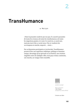155
2
TransHumance
«Dans la poussière soulevée par nos pas, il y aurait la poussière
de toutes les errances, de toutes les transhumances, de toutes
les migrations passées et à venir. Ce serait toi, ce serait moi,
mais pas tout à fait, ce serait nous. Oui, je voudrais être
un troupeau en marche, emporté… réuni.»
Par sa dimension participative et territoriale, TransHumance
promet d’être une expérience esthétique, politique et humaine
unique; davantage qu’un spectacle ou un festival: une aventure
singulière entre de multiples villes, trois pays et deux continents,
une marche, un voyage à faire ensemble.
> Mai à juin
soutient ce projet
Avec le concours
d’Air France,
transporteur aérien officiel
Centaure aux Salins
 