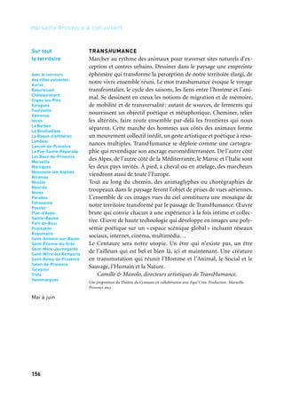 156 157
Marseille Provence à ciel ouvert 2
Pour découvrir la carte des parcours, les lieux de bivouacs, le calen-
drier des rendez-vous publics et les modalités de participation:
www.mp2013.fr/transhumance
18 mai au 9 juin
TransHumance, une expérience
Marcher ensemble, à cheval ou à pied, au travers de sites exception-
nels, pour quelques heures ou plusieurs jours. Expérimenter un
Manifeste poétique et philosophique. Se retrouver sur les bivouacs
pour des rencontres festives et interculturelles.
À partir de mars
TransHumance transmédia
Dès mars 2013, TransHumance investit la sphère numérique en invi-
tant les internautes à prendre part au récit de TransHumance.
Juin à septembre
L’Observatoire du bout du monde
Espace de présentation artistique et multimédia, et de conversations
avec les personnalités (bergers, astrophysiciens, philosophes, cher-
cheurs en biodiversité…) rencontrées en chemin qui auront façonné
TransHumance, l’Observatoire ouvrira ses portes de juin à octobre
2013 sur le site du Théâtre du Centaure à Marseille.
Partenaires: Maroc (Salon du Cheval d’El Jadida), Italie (avec le parrainage de la Présidence
de la République italienne — Ministère de l’Agriculture; et la collaboration de Roma Capitale).
Avec le concours de: Collectivités locales territoriales, Domaines départementaux des Bouches-
du-Rhône, Conservatoire du Littoral, Parcs, sites protégés et réserves naturelles: Camargue, Alpilles,
Coussouls de Crau, Marais du Vigueirat, Grand Site Sainte-Victoire, Onf (Office National des Forêts),
Arpe (Agence régionale pour l’environnement), Chambres d’Agriculture, Régie Culturelle Provence-
Alpes-Côte d’Azur, Osu Institut Pythéas (Cnrs, Amu, Ird)/Astronomie (Lam) et Biodiversité
(Imbe), Néon Production, Le Hall de la Chanson, Compagnie du Lamparo, Culturespaces, Loisirs Arts
et Cultures/Ce Eurocopter, Musée départemental Arles Antique, Fédération Internationale
de Tourisme Équestre, Comité National de Tourisme Équestre, Comités d’équitation et de tourisme
équestre de Provence et de Côte d’Azur, Filière Cheval Provence-Alpes-Côte d’Azur, Association des
Chevaux Camargue, Cheval Passion/Avignon
TransHumance
TRANSHUMANCE
Marcher au rythme des animaux pour traverser sites naturels d’ex-
ception et centres urbains. Dessiner dans le paysage une empreinte
éphémère qui transforme la perception de notre territoire élargi, de
notre vivre ensemble réuni. Le mot transhumance évoque le voyage
transfrontalier, le cycle des saisons, les liens entre l’homme et l’ani-
mal. Se dessinent en creux les notions de migration et de mémoire,
de mobilité et de transversalité: autant de sources, de ferments qui
nourrissent un objectif poétique et métaphorique. Cheminer, relier
les altérités, faire route ensemble par-delà les frontières qui nous
séparent. Cette marche des hommes aux côtés des animaux forme
un mouvement collectif inédit, un geste artistique et poétique à réso-
nances multiples. TransHumance se déploie comme une cartogra-
phie qui revendique son ancrage euroméditerranéen. De l’autre côté
des Alpes, de l’autre côté de la Méditerranée, le Maroc et l’Italie sont
les deux pays invités. À pied, à cheval ou en attelage, des marcheurs
viendront aussi de toute l’Europe.
Tout au long du chemin, des animaglyphes ou chorégraphies de
troupeaux dans le paysage feront l’objet de prises de vues aériennes.
L’ensemble de ces images vues du ciel constituera une mosaïque de
notre territoire transformé par le passage de TransHumance. Œuvre
brute qui convie chacun à une expérience à la fois intime et collec-
tive. Œuvre de haute technologie qui développe en images une poly-
sémie poétique sur un « espace scénique global» incluant réseaux
sociaux, internet, cinéma, multimédia…
Le Centaure sera notre utopie. Un être qui n’existe pas, un être
de l’ailleurs qui est bel et bien là, ici et maintenant. Une créature
en transmutation qui réunit l’Homme et l’Animal, le Social et le
Sauvage, l’Humain et la Nature.
Camille & Manolo, directeurs artistiques de TransHumance.
Une proposition du Théâtre du Centaure en collaboration avec Equi’Créa. Production: Marseille-
Provence 2013
Sur tout
le territoire
Avec le concours
des villes suivantes:
Auriol
Beaurecueil
Châteaurenard
Cuges-les-Pins
Eyragues
Fontvieille
Gémenos
Istres
La Barben
La Bouilladisse
La Roque-d’Anthéron
Lambesc
Lançon-de-Provence
Le Puy-Sainte-Réparade
Les Baux-de-Provence
Marseille
Martigues
Maussane-les-Alpilles
Miramas
Moulès
Mouriès
Noves
Paradou
Pélissanne
Peynier
Plan-d’Aups-
Sainte-Baume
Port-de-Bouc
Puyloubier
Roquevaire
Saint-Antonin-sur-Bayon
Saint-Étienne-du-Grès
Saint-Marc-Jaumegarde
Saint-Mitre-les Remparts
Saint-Rémy-de-Provence
Salon-de-Provence
Tarascon
Trets
Vauvenargues
Mai à juin
 