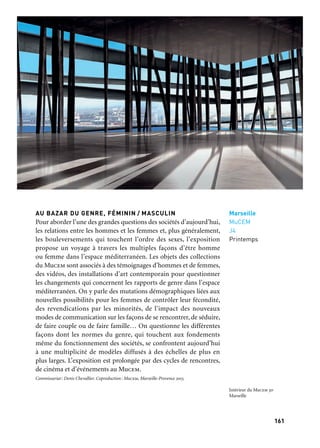 161160
Marseille Provence à ciel ouvert
AU BAZAR DU GENRE, FÉMININ / MASCULIN
Pour aborder l’une des grandes questions des sociétés d’aujourd’hui,
les relations entre les hommes et les femmes et, plus généralement,
les bouleversements qui touchent l’ordre des sexes, l’exposition
propose un voyage à travers les multiples façons d’être homme
ou femme dans l’espace méditerranéen. Les objets des collections
du Mucem sont associés à des témoignages d’hommes et de femmes,
des vidéos, des installations d’art contemporain pour questionner
les changements qui concernent les rapports de genre dans l’espace
méditerranéen. On y parle des mutations démographiques liées aux
nouvelles possibilités pour les femmes de contrôler leur fécondité,
des revendications par les minorités, de l’impact des nouveaux
modes de communication sur les façons de se rencontrer, de séduire,
de faire couple ou de faire famille… On questionne les différentes
façons dont les normes du genre, qui touchent aux fondements
même du fonctionnement des sociétés, se confrontent aujourd’hui
à une multiplicité de modèles diffusés à des échelles de plus en
plus larges. L’exposition est prolongée par des cycles de rencontres,
de cinéma et d’événements au Mucem.
Commissariat: Denis Chevallier. Coproduction: Mucem, Marseille-Provence 2013.
Marseille
MuCEM
J4
Printemps
Intérieur du Mucem 3d
Marseille
Le Mucem, musée national, projet unique pour la Méditerranée
du xxie siècle, est situé sur un site de près de 30 000 m2 : le Fort
Saint-Jean, monument historique dont les premiers éléments datent
du xiie siècle, qui surplombe l’entrée du Vieux-Port, et le bâtiment
neuf construit par l’architecte Rudy Ricciotti sur le môle J4, relié
au fort par une fine passerelle. Le Mucem est une cité culturelle
s’appuyant sur toutes les disciplines des sciences humaines, mobi-
lisant les expressions artistiques des deux rives de la Méditerranée.
Il offre une manière nouvelle de considérer la Méditerranée comme
un espace d’ouverture et de partage, d’envisager une histoire com-
mune, percevoir le dialogue des civilisations, expliquer les enjeux,
donner leur profondeur de champ aux phénomènes contemporains,
et façonner un nouvel espace public. Près de 5 000 m2 accueillent
les expositions. Au rez-de-chaussée du J4, un parcours permanent
rend compte dans leur profondeur historique de la richesse et de la
diversité des civilisations méditerranéennes, tandis qu’à l’étage des
expositions temporaires (quatre par an), sont consacrées aux socié-
tés, aux villes, aux lieux ou aux hommes qui font la Méditerranée.
Les collections du Mucem et des plus grands musées français et
étrangers sont mises à contribution. Le fort Saint-Jean propose un
parcours-labyrinthe propre à faire ressurgir ses mystères ainsi qu’un
aperçu des très riches collections d’art populaire et d’objets de la
vie quotidienne conservées par le Mucem, au travers du thème de
la fête. Des expositions de photographie ou liées à l’actualité médi-
terranéenne sont également programmées dans le Fort. Entrer dans
l’univers du Mucem est l’occasion de suivre des débats sur les ques-
tions contemporaines qui agitent les cultures méditerranéennes,
d’approfondir la réflexion autour de cycles de films, de partager des
moments de fête et de plaisir grâce aux concerts et spectacles, de
participer à des ateliers de cuisine… Le Mucem propose un audi-
torium, un café, une librairie-boutique, deux restaurants orchestrés
par le chef Passédat, un jardin offrant des panoramas sur la ville et la
mer, un espace dédié aux enfants… Ses réserves, en partie ouvertes
au public, sont installées dans un Centre de conservation et de res-
sources (la Belle-de-Mai) construit par l’architecte Corinne Vezzoni.
Marseille
MuCEM
Printemps
Ouverture du Musée des civilisations de l’Europe
et de la Méditerranée
 