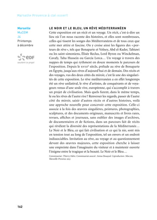 162 163
Marseille Provence à ciel ouvert 2
LES CHOSES DE CE CÔTÉ DU MONDE
L’exposition collective Les choses de ce côté du monde rassemble
photographies et vidéos. Études architecturales et topographiques,
points de vue politique et poétique constituent un ensemble de
visions de la Méditerranée livrées par huit artistes contemporains:
Patrick Tosani, Claire Chevrier, Waël Shawky, Ange Leccia, Jean-Luc
Moulène, Stéphane Couturier, Servet Kocyigit et André Mérian.
ATELIER DE L’EUROMÉDITERRANÉE
Odyssées — Antoine d’Agata
Antoine d’Agata, membre de Magnum Photos, suit des migrants.
Par la photographie et la vidéo, il redonne à chacun de leurs parcours
la dimension d’une odyssée personnelle; à quoi ressemble leur quo-
tidien fait de routes, de foyers, de centres de rétention et de zones
portuaires?
Projet réalisé en résidence au sein des Archives et de la Bibliothèque départementales de prêt des Bou-
ches-du-Rhône dans le cadre du programme des Ateliers de l’EuroMéditerranée de Marseille-Provence
2013. Coproduction de l’Atelier de l’EuroMéditerranée: Košice 2013, Archives et Bibliothèque dépar-
tementales de prêt des Bouches-du-Rhône, Atelier de Visu, Marseille-Provence 2013. L’exposition
Odyssées sera ensuite présentée à Košice à la fin de l’année 2013.
—
Expositions Les choses de ce côté du monde et Odyssées.
Commissariat: François Cheval. Coproduction: Mucem, Marseille-Provence 2013. Partenariat: Musée
Nicéphore Niépce, Ville de Chalon-sur Saône
Rêves des deux rives
Marseille
MuCEM,
Fort Saint-Jean
9 août
au 23 septembre
Partenaire grand projet
Expositions de photographie
du Fort Saint-Jean
Migrants, Antoine d’Agata,
Tripoli, 2011
LE NOIR ET LE BLEU, UN RÊVE MÉDITERRANÉEN
Cette exposition est un récit et un voyage. Un récit, c’est-à-dire un
lieu où l’on nous raconte des histoires, et elles sont nombreuses,
celles qui tissent les songes des Méditerranéens et de tous ceux que
cette mer attire et fascine. On y croise ainsi les figures des « por-
teurs de rêve», tels que Bonaparte et Volney, Abd el-Kader, Tahtawi
ou les saint-simoniens, Élisée Reclus, Lord Byron ou Winckelman,
Cavafy, Taha Hussein ou García Lorca… Un voyage à travers des
nappes de temps qui rythment en douze moments le parcours de
l’exposition. Depuis le xviiie siècle, prélude au rêve de Bonaparte
en Égypte, jusqu’aux rêves d’aujourd’hui et de demain. Des récits et
des voyages, vus des deux côtés du miroir, c’est là une des singulari-
tés de cette exposition. Le rêve méditerranéen a en effet longtemps
été un rêve unilatéral, le rêve d’artistes, de conquérants et de voya-
geurs venus d’une seule rive, européenne, qui s’accomplit à travers
un projet de civilisation. Mais quels furent, dans le même temps,
le ou les rêves de l’autre rive? Renverser les regards, passer de l’autre
côté du miroir, saisir d’autres récits et d’autres histoires, voilà
une approche nouvelle pour concevoir cette exposition. Celle-ci
associe à la fois des œuvres singulières, peintures, photographies,
sculptures, et des documents originaux, manuscrits et livres rares,
revues, affiches et journaux, sans oublier des images d’archives,
de documentaires et de fictions, dans un parcours fait de récits
qui révèlent la diversité des représentations de la Méditerranée…
Le Noir et le Bleu, ce qui fait civilisation et ce qui la nie, sont mis
en tension tout au long de l’exposition, tel un envers et un endroit
indissociables. Invitation au rêve, au voyage et au questionnement
devant des œuvres majeures, cette exposition cherche à laisser
une empreinte dans l’imaginaire du visiteur et à maintenir ouverte
l’énigme entre le tragique et la beauté. Le Noir et le Bleu…
Commissariat: Thierry Fabre. Commissariat associé: Anissa Bouayed. Coproduction: Mucem,
Marseille-Provence 2013
Marseille
MuCEM
J4
Printemps
à décembre
soutient ce projet
Marseille
MuCEM
Fort Saint-Jean
Printemps
au 29 juillet
Partenaire grand projet
Partenaire projet
 