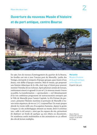 164 165
Marseille Provence à ciel ouvert 2
En 1967, lors de travaux d’aménagement du quartier de la Bourse,
les fouilles ont mis à jour l’ancien port de Marseille : jardin des
Vestiges, nécropole et remparts d’époque grecque, quai, bassin d’eau
douce, voie dallée d’époque romaine. Mais le musée, qui proposait
une histoire didactique de la ville, était trop à l’étroit pour pouvoir
montrer l’étendue de ses richesses.Après plusieurs années de travaux,
entièrement rénové et agrandi (6 500 m2), le nouveau musée s’ouvre
au public. La transformation — spectaculaire — est l’aboutissement
d’un très ambitieux programme de restructuration entrepris par
la Ville de Marseille pour l’année Capitale. Le fil d’Ariane du par-
cours: présenter l’histoire maritime et portuaire de Marseille à tra-
vers treize séquences, de 600 av. J.-C. à aujourd’hui. Un avant-propos
aborde les trente mille ans d’occupation humaine, depuis la grotte
Cosquer. Le site archéologique attenant au musée, dont il constitue
une «salle à ciel ouvert», ainsi que les espaces du site, permettent
de déployer un fonds de quelque 44 000 objets ou documents.
De nombreux outils multimédias et des animations en 3d offrent
des clés de lecture multiples.
Rêves des deux rives
Marseille
Musée d’histoire
et du port antique,
centre Bourse
À partir de juin
Ouverture du nouveau Musée d’histoire
et du port antique, centre Bourse
Musée d’histoire
de Marseille et du port
antique, vue du Jardin
des Vestiges
Un lieu majeur ouvre ses portes au public en 2013: le musée Borély,
voué à l’art de vivre et aux arts décoratifs, déclinés autour de la
céramique, des objets d’arts, du mobilier, du textile, de la mode et
des accessoires. Le musée rassemble des collections issues de divers
musées de Marseille : le musée de la Faïence, le fonds de mobi-
lier et d’objets Cantini, la collection de céramiques de Marseille
et de Moustiers, le fonds graphique Feuillet de Borsat, la collec-
tion Zarifi. Et pour la mode, un prestigieux fonds Chanel de cent
pièces, de nombreux modèles haute couture et de multiples créa-
tions contemporaines. Un aménagement a été entrepris autour
des 8 300 m2 de surface globale du musée. 1 400 m2 d’exposition
sont proposés au public, sur deux niveaux, comprenant pièces
de mobilier, objets des arts décoratifs, céramiques, pièces de verre,
flacons de parfum, modèles de couture et accessoires.
Marseille
Musée Borély
À partir de mai
Château Borély, Marseille
La Maison méditerranéenne des métiers de la mode
Depuis 2010, ce sont trois sessions et vingt et un créateurs œuvrant au carrefour des
influences européennes et méditerranéennes qui ont été invités par la Maison Méditer-
ranéenne des Métiers de la Mode. Dans sa volonté de mettre en lumière de multiples
regards sur la création contemporaine euro-méditerranéenne dans les champs les plus
divers, la mode est elle aussi mise en valeur.
Ouverture du Musée des arts décoratifs,
de la faïence et de la mode, château Borély
 