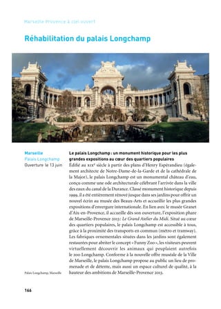 166 167
Marseille Provence à ciel ouvert 2
Afin de pouvoir présenter les chefs-d’œuvre de la Fondation Jean
et Suzanne Planque déposés pour quinze ans au musée Granet, la
Communauté du Pays d’Aix agrandit les espaces du musée en réha-
bilitant la chapelle des Pénitents-Blancs. Cette chapelle proche du
musée Granet a été construite en 1654. Elle a subi de nombreuses
transformations avant de devenir propriété de la Ville d’Aix-en-Pro-
vence en 1866. En 1971, la ville transforme la chapelle en centre des
congrès puis la ferme en 2001 pour travaux. La réhabilitation de cette
chapelle marque l’ambition de la Communauté du Pays d’Aix, en
synergie avec la Ville d’Aix-en-Provence, de doter le musée Granet de
nouveaux espaces d’exposition à la mesure des chefs-d’œuvre qui lui
sont confiés. Ce projet permet de dégager plus de 700 m2 d’espaces
d’exposition supplémentaires. La chapelle ouvre au printemps 2013
pour accueillir la collection Planque.
Le musée Granet s’agrandit
Rêves des deux rives
Aix-en-Provence
Musée Granet
Printemps
Réhabilitation du palais Longchamp
Marseille
Palais Longchamp
Ouverture le 13 juin
Le palais Longchamp: un monument historique pour les plus
grandes expositions au cœur des quartiers populaires
Édifié au xixe siècle à partir des plans d’Henry Espérandieu (égale-
ment architecte de Notre-Dame-de-la-Garde et de la cathédrale de
la Major), le palais Longchamp est un monumental château d’eau,
conçu comme une ode architecturale célébrant l’arrivée dans la ville
des eaux du canal de la Durance. Classé monument historique depuis
1999, il a été entièrement rénové jusque dans ses jardins pour offrir un
nouvel écrin au musée des Beaux-Arts et accueillir les plus grandes
expositions d’envergure internationale. En lien avec le musée Granet
d’Aix-en-Provence, il accueille dès son ouverture, l’exposition phare
de Marseille-Provence 2013: Le Grand Atelier du Midi. Situé au cœur
des quartiers populaires, le palais Longchamp est accessible à tous,
grâce à la proximité des transports en commun (métro et tramway).
Les fabriques ornementales situées dans les jardins sont également
restaurées pour abriter le concept «Funny Zoo», les visiteurs peuvent
virtuellement découvrir les animaux qui peuplaient autrefois
le zoo Longchamp. Conforme à la nouvelle offre muséale de la Ville
de Marseille, le palais Longchamp propose au public un lieu de pro-
menade et de détente, mais aussi un espace culturel de qualité, à la
hauteur des ambitions de Marseille-Provence 2013.Palais Longchamp, Marseille
Image 3d de l’extension
de la chapelle
des Pénitents-Blancs
 