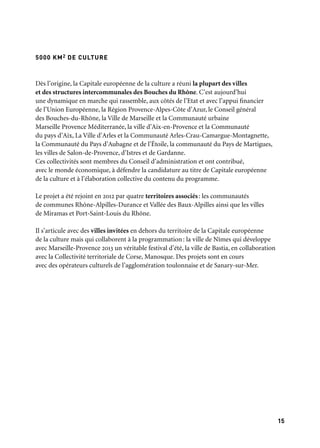 15
5000 KM2 DE CULTURE
Dès l’origine, la Capitale européenne de la culture a réuni la plupart des villes
et des structures intercommunales des Bouches du Rhône. C’est aujourd’hui
une dynamique en marche qui rassemble, aux côtés de l’Etat et avec l’appui financier
de l’Union Européenne, la Région Provence-Alpes-Côte d’Azur, le Conseil général
des Bouches-du-Rhône, la Ville de Marseille et la Communauté urbaine
Marseille Provence Méditerranée, la ville d’Aix-en-Provence et la Communauté
du pays d’Aix, La Ville d’Arles et la Communauté Arles-Crau-Camargue-Montagnette,
la Communauté du Pays d’Aubagne et de l’Étoile, la communauté du Pays de Martigues,
les villes de Salon-de-Provence, d’Istres et de Gardanne.
Ces collectivités sont membres du Conseil d’administration et ont contribué,
avec le monde économique, à défendre la candidature au titre de Capitale européenne
de la culture et à l’élaboration collective du contenu du programme.
Le projet a été rejoint en 2012 par quatre territoires associés: les communautés
de communes Rhône-Alpilles-Durance et Vallée des Baux-Alpilles ainsi que les villes
de Miramas et Port-Saint-Louis du Rhône.
Il s’articule avec des villes invitées en dehors du territoire de la Capitale européenne
de la culture mais qui collaborent à la programmation: la ville de Nîmes qui développe
avec Marseille-Provence 2013 un véritable festival d’été, la ville de Bastia, en collaboration
avec la Collectivité territoriale de Corse, Manosque. Des projets sont en cours
avec des opérateurs culturels de l’agglomération toulonnaise et de Sanary-sur-Mer.
 