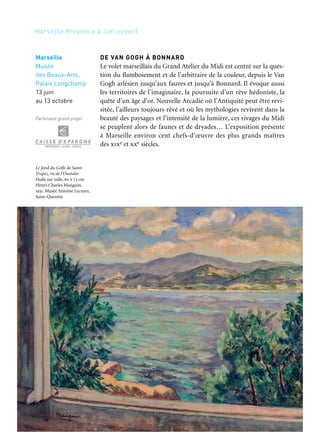 170 171
Marseille Provence à ciel ouvert 2
DE VAN GOGH À BONNARD
Le volet marseillais du Grand Atelier du Midi est centré sur la ques-
tion du flamboiement et de l’arbitraire de la couleur, depuis le Van
Gogh arlésien jusqu’aux fauves et jusqu’à Bonnard. Il évoque aussi
les territoires de l’imaginaire, la poursuite d’un rêve hédoniste, la
quête d’un âge d’or. Nouvelle Arcadie où l’Antiquité peut être revi-
sitée, l’ailleurs toujours rêvé et où les mythologies revivent dans la
beauté des paysages et l’intensité de la lumière, ces rivages du Midi
se peuplent alors de faunes et de dryades… L’exposition présente
à Marseille environ cent chefs-d’œuvre des plus grands maîtres
des xixe et xxe siècles.
Marseille
Musée
des Beaux-Arts,
Palais Longchamp
13 juin
au 13 octobre
Partenaire grand projet
DE CÉZANNE À MATISSE
Le volet aixois aborde la question de la forme et trouve naturelle-
ment sa référence à Cézanne, « père » de l’art moderne tel que le
considéraient Braque, Matisse ou Picasso. Les termes de « forme»
et de «couleur», qui peuvent paraître opposés, se trouvent intime-
ment mêlés dans une complémentarité révélée par Cézanne: «quand
la forme est à sa richesse, la couleur est à sa plénitude». Le Midi est
aussi un lieu de villégiature pour les artistes liés au mouvement dada
et au surréalisme. L’exposition se conclut sur une section consa-
crée à l’émergence d’une nouvelle écriture qui mène aux différentes
formes de l’abstraction lyrique ou géométrique: Miró, de Staël, Van
Velde… Près de cent chefs-d’œuvre issus de grandes collections d’art
moderne du monde entier, tant publiques que privées, seront pré-
sentés à Aix-en-Provence.
Aix-en-Provence
Musée Granet
13 juin
au 13 octobre
Partenaires grand projet
Le fond du Golfe de Saint-
Tropez, vu de l’Oustalet
Huile sur toile, 60 x 73 cm
Henri-Charles Manguin,
1931. Musée Antoine Lecuyer,
Saint-Quentin
Paysage de Céret
Huile sur toile, 94 x 91,5 cm
Auguste Herbin, 1913. Musée
d’art moderne, Céret
 
