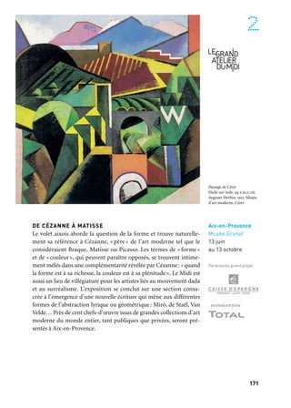 170 171
Marseille Provence à ciel ouvert 2
DE VAN GOGH À BONNARD
Le volet marseillais du Grand Atelier du Midi est centré sur la ques-
tion du flamboiement et de l’arbitraire de la couleur, depuis le Van
Gogh arlésien jusqu’aux fauves et jusqu’à Bonnard. Il évoque aussi
les territoires de l’imaginaire, la poursuite d’un rêve hédoniste, la
quête d’un âge d’or. Nouvelle Arcadie où l’Antiquité peut être revi-
sitée, l’ailleurs toujours rêvé et où les mythologies revivent dans la
beauté des paysages et l’intensité de la lumière, ces rivages du Midi
se peuplent alors de faunes et de dryades… L’exposition présente
à Marseille environ cent chefs-d’œuvre des plus grands maîtres
des xixe et xxe siècles.
Marseille
Musée
des Beaux-Arts,
Palais Longchamp
13 juin
au 13 octobre
Partenaire grand projet
DE CÉZANNE À MATISSE
Le volet aixois aborde la question de la forme et trouve naturelle-
ment sa référence à Cézanne, « père » de l’art moderne tel que le
considéraient Braque, Matisse ou Picasso. Les termes de « forme»
et de «couleur», qui peuvent paraître opposés, se trouvent intime-
ment mêlés dans une complémentarité révélée par Cézanne: «quand
la forme est à sa richesse, la couleur est à sa plénitude». Le Midi est
aussi un lieu de villégiature pour les artistes liés au mouvement dada
et au surréalisme. L’exposition se conclut sur une section consa-
crée à l’émergence d’une nouvelle écriture qui mène aux différentes
formes de l’abstraction lyrique ou géométrique: Miró, de Staël, Van
Velde… Près de cent chefs-d’œuvre issus de grandes collections d’art
moderne du monde entier, tant publiques que privées, seront pré-
sentés à Aix-en-Provence.
Aix-en-Provence
Musée Granet
13 juin
au 13 octobre
Partenaires grand projet
Le fond du Golfe de Saint-
Tropez, vu de l’Oustalet
Huile sur toile, 60 x 73 cm
Henri-Charles Manguin,
1931. Musée Antoine Lecuyer,
Saint-Quentin
Paysage de Céret
Huile sur toile, 94 x 91,5 cm
Auguste Herbin, 1913. Musée
d’art moderne, Céret
 