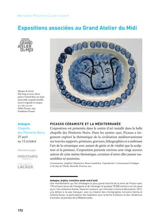 173172
Marseille Provence à ciel ouvert
Aubagne
Chapelle
des Pénitents Noirs
27 avril
au 13 octobre
Partenaires projet
Martigues
Musée Ziem
13 juin
au 13 octobre
Partenaire projet
Expositions associées au Grand Atelier du Midi
Aubagne, Argilla, troisième week-end d’août
Une manifestation qui fait d’Aubagne le plus grand marché de la terre de France avec
170 artisans venus de l’hexagone et de l’étranger et quelque 70 000 visiteurs sur les deux
jours. Une ambiance festive, haute en couleurs, qui rime avec culture et découverte. 2013,
une édition à ne pas manquer, avec la création des chorégraphes tunisiens Selma et
Sofiane Ouissi, la participation des habitants sous la forme d’ateliers et des résidences
d’artistes céramistes de la Méditerranée.
PICASSO CÉRAMISTE ET LA MÉDITERRANÉE
L’exposition est présentée dans le centre d’art installé dans la belle
chapelle des Pénitents Noirs. Dans les années 1950, Picasso a lar-
gement exploré la thématique de la civilisation méditerranéenne
sur tous les supports, peintures, gravures, lithographies et a embrassé
l’art de la céramique avec autant de génie et de vitalité que la sculp-
ture et la peinture. L’exposition présente environ cent vingt œuvres
autour de cette même thématique, certaines d’entre elles jamais ras-
semblées ni montrées.
Commissariat: Joséphine Matamoros, Bruno Gaudichon. Coproduction: Communauté d’Aubagne
et du Pays de l’Étoile, Marseille-Provence 2013
RAOUL DUFY, DE MARTIGUES À L’ESTAQUE
L’exposition met en exergue les travaux de Dufy dans ses ateliers
du Midi, depuis son premier séjour en 1903 à Martigues jusqu’aux
peintures exécutées à Marseille au sortir de la guerre. Le musée Ziem
propose de suivre les différentes recherches menées par Dufy durant
une vingtaine d’années, permettant au visiteur de découvrir des
toiles et des dessins, pour la plupart encore inédits. Sont exposées ses
premières œuvres, fortement marquées par l’impressionnisme, puis
des toiles où il adopte une écriture plus libre dans laquelle explose la
couleur, parfois violente, telle qu’il la reçoit dans le Midi. Enfin, après
avoir analysé l’épisode cubiste de l’Estaque en 1908, durant lequel la
leçon cézanienne est omniprésente, l’exposition s’achève sur les der-
niers changements stylistiques de l’artiste, annonciateurs des formes
et des coloris qui marqueront durablement ses toiles suivantes.
Commissariat: Lucienne Del’Furia. Coproduction: Ville de Martigues, Communauté d’agglomération
du Pays de Martigues, Marseille-Provence 2013
Masque de Faune
Plat long en terre, décor
peint à l’émail bleu sur fond
jaune pâle craquelé émaillé,
œuvre originale et unique,
32 x 38 x 3,5 cm.
Pablo Picasso, 1947.
Fondation Picasso
Paysage aux Martigues
Raoul Dufy, 1903
Musée Ziem, Martigues
 