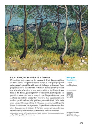 173172
Marseille Provence à ciel ouvert
Aubagne
Chapelle
des Pénitents Noirs
27 avril
au 13 octobre
Partenaires projet
Martigues
Musée Ziem
13 juin
au 13 octobre
Partenaire projet
Expositions associées au Grand Atelier du Midi
Aubagne, Argilla, troisième week-end d’août
Une manifestation qui fait d’Aubagne le plus grand marché de la terre de France avec
170 artisans venus de l’hexagone et de l’étranger et quelque 70 000 visiteurs sur les deux
jours. Une ambiance festive, haute en couleurs, qui rime avec culture et découverte. 2013,
une édition à ne pas manquer, avec la création des chorégraphes tunisiens Selma et
Sofiane Ouissi, la participation des habitants sous la forme d’ateliers et des résidences
d’artistes céramistes de la Méditerranée.
PICASSO CÉRAMISTE ET LA MÉDITERRANÉE
L’exposition est présentée dans le centre d’art installé dans la belle
chapelle des Pénitents Noirs. Dans les années 1950, Picasso a lar-
gement exploré la thématique de la civilisation méditerranéenne
sur tous les supports, peintures, gravures, lithographies et a embrassé
l’art de la céramique avec autant de génie et de vitalité que la sculp-
ture et la peinture. L’exposition présente environ cent vingt œuvres
autour de cette même thématique, certaines d’entre elles jamais ras-
semblées ni montrées.
Commissariat: Joséphine Matamoros, Bruno Gaudichon. Coproduction: Communauté d’Aubagne
et du Pays de l’Étoile, Marseille-Provence 2013
RAOUL DUFY, DE MARTIGUES À L’ESTAQUE
L’exposition met en exergue les travaux de Dufy dans ses ateliers
du Midi, depuis son premier séjour en 1903 à Martigues jusqu’aux
peintures exécutées à Marseille au sortir de la guerre. Le musée Ziem
propose de suivre les différentes recherches menées par Dufy durant
une vingtaine d’années, permettant au visiteur de découvrir des
toiles et des dessins, pour la plupart encore inédits. Sont exposées ses
premières œuvres, fortement marquées par l’impressionnisme, puis
des toiles où il adopte une écriture plus libre dans laquelle explose la
couleur, parfois violente, telle qu’il la reçoit dans le Midi. Enfin, après
avoir analysé l’épisode cubiste de l’Estaque en 1908, durant lequel la
leçon cézanienne est omniprésente, l’exposition s’achève sur les der-
niers changements stylistiques de l’artiste, annonciateurs des formes
et des coloris qui marqueront durablement ses toiles suivantes.
Commissariat: Lucienne Del’Furia. Coproduction: Ville de Martigues, Communauté d’agglomération
du Pays de Martigues, Marseille-Provence 2013
Masque de Faune
Plat long en terre, décor
peint à l’émail bleu sur fond
jaune pâle craquelé émaillé,
œuvre originale et unique,
32 x 38 x 3,5 cm.
Pablo Picasso, 1947.
Fondation Picasso
Paysage aux Martigues
Raoul Dufy, 1903
Musée Ziem, Martigues
 