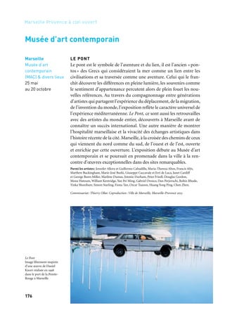 176 177
Marseille Provence à ciel ouvert 2
LES ARCHIPELS RÉINVENTÉS / 2
Prix Fondation d’entreprise Ricard
À l’été 2013, le Centre de la Vieille Charité accueille l’exposition
Les archipels réinventés / 2, qui présente l’ensemble des œuvres
récompensées par le prix Fondation d’entreprise Ricard depuis
1999 et, par la suite, entrées dans les collections du Musée national
d’art moderne. Cette exposition, conçue par la conservatrice Emma
Lavigne, dessine les contours de la scène française émergente et
donne à voir une génération d’artistes à la manière d’un archipel
à explorer. Elle illustre également l’engagement relayé depuis l’ori-
gine par le Centre Pompidou qui, grâce à cette étroite collaboration
avec la Fondation d’entreprise Ricard, enrichit ses propres collec-
tions. De l’installation de Tatiana Trouvé à l’univers fantastique de
Loris Gréaud, des œuvres lumineuses de Vincent Lamouroux et
de Christophe Berdaguer et Marie Péjus à l’ironie sculpturale de
Boris Achour en passant par les recherches picturales d’Ida Tursic
et Wilfried Mille, cette cartographie de la création contempo-
raine française dialogue avec l’architecture historique du Centre
de la Vieille Charité.
Coproduction: Fondation d’entreprise Ricard, Ville de Marseille
FESTIVAL DES ARTS ÉPHÉMÈRES
Comme chaque année, la mairie de Maison-Blanche accueille
lesartscontemporainsdanssabastideetsonparc.Pourcettecinquième
édition, le festival rassemble des artistes trouvant dans l’univers de la
nature, de l’espace public et de l’éphémère, l’occasion d’exprimer des
aspirations artistiques originales que l’espace habituel du musée ou
de la galerie ne permettait pas d’exploiter. Les œuvres présentées sont
réalisées sous la direction artistique du musée d’art contemporain,
en partenariat avec l’École supérieure d’art et de design Marseille-
Méditerranée, le Ballet national de Marseille, la Cité de la Musique
et l’École supérieure d’art de Toulon.
Commissariat: Lyse Madar, Jean-Louis Connan, Thierry Ollat. Production: Mairies
des 9e et 10e arrondissements de Marseille
Rêves des deux rives
Marseille
Centre
de la Vieille Charité
28 juin
au 22 septembre
Marseille
Parc de
la Maison-Blanche
Mai à novembre
Centre de la Vieille Charité
et parc de la Maison-Blanche
LE PONT
Le pont est le symbole de l’aventure et du lien, il est l’ancien «pon-
tos » des Grecs qui considéraient la mer comme un lien entre les
civilisations et sa traversée comme une aventure. Celui qui le fran-
chit découvre les différences en pleine lumière, les souvenirs comme
le sentiment d’appartenance percutent alors de plein fouet les nou-
velles références. Au travers du compagnonnage entre générations
d’artistes qui partagent l’expérience du déplacement, de la migration,
de l’invention du monde, l’exposition reflète le caractère universel de
l’expérience méditerranéenne. Le Pont, ce sont aussi les retrouvailles
avec des artistes du monde entier, découverts à Marseille avant de
connaître un succès international. Une autre manière de montrer
l’hospitalité marseillaise et la vivacité des échanges artistiques dans
l’histoire récente de la cité. Marseille, à la croisée des chemins de ceux
qui viennent du nord comme du sud, de l’ouest et de l’est, ouverte
et enrichie par cette ouverture. L’exposition débute au Musée d’art
contemporain et se poursuit en promenade dans la ville à la ren-
contre d’œuvres exceptionnelles dans des sites remarquables.
Parmi les artistes: Jennifer Allora et Guillermo Calzadilla, Maria-Thereza Alves, Francis Alÿs,
Matthew Buckingham, Marie-José Burki, Giuseppe Caccavale et Erri de Luca, Janet Cardiff
et George Bures Miller, Marlène Dumas, Jimmie Durham, Peter Friedl, Douglas Gordon,
Mona Hatoum, William Kentridge, Yan Pei Ming, Gabriel Orozco, Dan Perjovschi, Robin Rhode,
Yinka Shonibare, Simon Starling, Fiona Tan, Ozcar Tuazon, Huang Yong Ping, Chen Zhen.
Commissariat: Thierry Ollat. Coproduction: Ville de Marseille, Marseille-Provence 2013
Marseille
Musée d’art
contemporain
(MAC) & divers lieux
25 mai
au 20 octobre
Musée d’art contemporain
Le Pont
Image librement inspirée
d’une œuvre de Daniel
Knorr réalisée en 1998
dans le port de la Pointe-
Rouge à Marseille
 